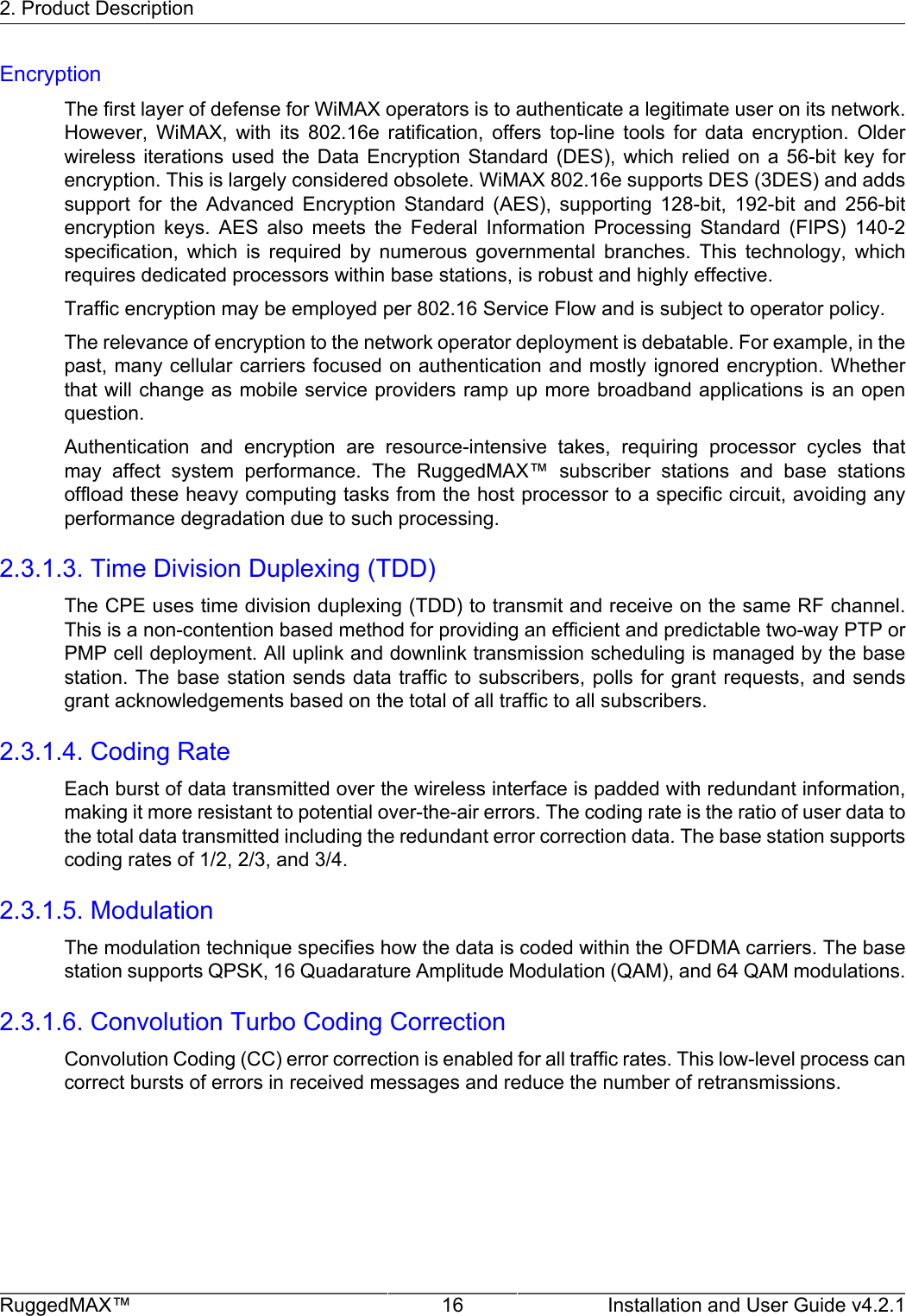 2. Product DescriptionRuggedMAX™ 16 Installation and User Guide v4.2.1EncryptionThe first layer of defense for WiMAX operators is to authenticate a legitimate user on its network.However,  WiMAX,  with  its  802.16e  ratification,  offers  top-line  tools  for  data  encryption.  Olderwireless iterations  used  the  Data  Encryption  Standard  (DES),  which  relied  on  a  56-bit  key  forencryption. This is largely considered obsolete. WiMAX 802.16e supports DES (3DES) and addssupport  for  the  Advanced  Encryption  Standard  (AES),  supporting  128-bit,  192-bit  and  256-bitencryption  keys.  AES  also  meets  the  Federal  Information  Processing  Standard  (FIPS)  140-2specification,  which  is  required  by  numerous  governmental  branches.  This  technology,  whichrequires dedicated processors within base stations, is robust and highly effective.Traffic encryption may be employed per 802.16 Service Flow and is subject to operator policy.The relevance of encryption to the network operator deployment is debatable. For example, in thepast, many cellular carriers focused on authentication and mostly ignored encryption. Whetherthat will change as mobile service providers ramp up more broadband applications is an openquestion.Authentication  and  encryption  are  resource-intensive  takes,  requiring  processor  cycles  thatmay  affect  system  performance.  The  RuggedMAX™  subscriber  stations  and  base  stationsoffload these heavy computing tasks from the host processor to a specific circuit, avoiding anyperformance degradation due to such processing.2.3.1.3. Time Division Duplexing (TDD)The CPE uses time division duplexing (TDD) to transmit and receive on the same RF channel.This is a non-contention based method for providing an efficient and predictable two-way PTP orPMP cell deployment. All uplink and downlink transmission scheduling is managed by the basestation. The base station sends data traffic to subscribers, polls for grant requests, and sendsgrant acknowledgements based on the total of all traffic to all subscribers.2.3.1.4. Coding RateEach burst of data transmitted over the wireless interface is padded with redundant information,making it more resistant to potential over-the-air errors. The coding rate is the ratio of user data tothe total data transmitted including the redundant error correction data. The base station supportscoding rates of 1/2, 2/3, and 3/4.2.3.1.5. ModulationThe modulation technique specifies how the data is coded within the OFDMA carriers. The basestation supports QPSK, 16 Quadarature Amplitude Modulation (QAM), and 64 QAM modulations.2.3.1.6. Convolution Turbo Coding CorrectionConvolution Coding (CC) error correction is enabled for all traffic rates. This low-level process cancorrect bursts of errors in received messages and reduce the number of retransmissions.