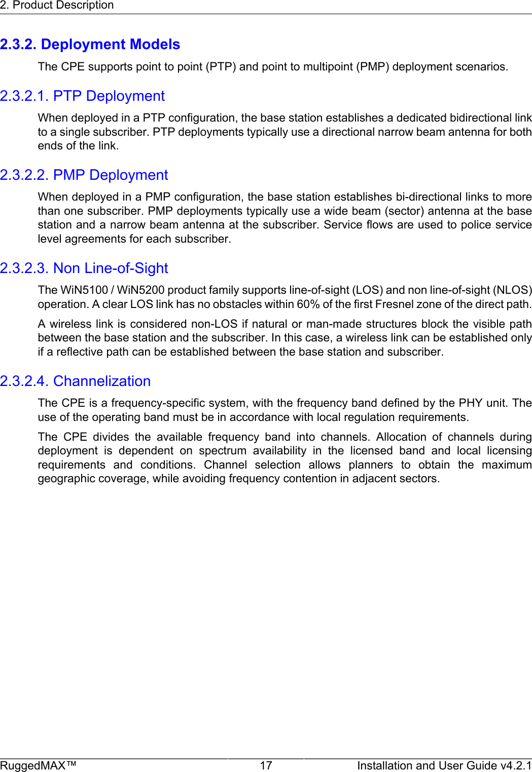 2. Product DescriptionRuggedMAX™ 17 Installation and User Guide v4.2.12.3.2. Deployment ModelsThe CPE supports point to point (PTP) and point to multipoint (PMP) deployment scenarios.2.3.2.1. PTP DeploymentWhen deployed in a PTP configuration, the base station establishes a dedicated bidirectional linkto a single subscriber. PTP deployments typically use a directional narrow beam antenna for bothends of the link.2.3.2.2. PMP DeploymentWhen deployed in a PMP configuration, the base station establishes bi-directional links to morethan one subscriber. PMP deployments typically use a wide beam (sector) antenna at the basestation and a narrow beam antenna at the subscriber. Service flows are used to police servicelevel agreements for each subscriber.2.3.2.3. Non Line-of-SightThe WiN5100 / WiN5200 product family supports line-of-sight (LOS) and non line-of-sight (NLOS)operation. A clear LOS link has no obstacles within 60% of the first Fresnel zone of the direct path.A wireless link is considered non-LOS if natural or man-made structures block the visible pathbetween the base station and the subscriber. In this case, a wireless link can be established onlyif a reflective path can be established between the base station and subscriber.2.3.2.4. ChannelizationThe CPE is a frequency-specific system, with the frequency band defined by the PHY unit. Theuse of the operating band must be in accordance with local regulation requirements.The  CPE  divides  the  available  frequency  band  into  channels.  Allocation  of  channels  duringdeployment  is  dependent  on  spectrum  availability  in  the  licensed  band  and  local  licensingrequirements  and  conditions.  Channel  selection  allows  planners  to  obtain  the  maximumgeographic coverage, while avoiding frequency contention in adjacent sectors.