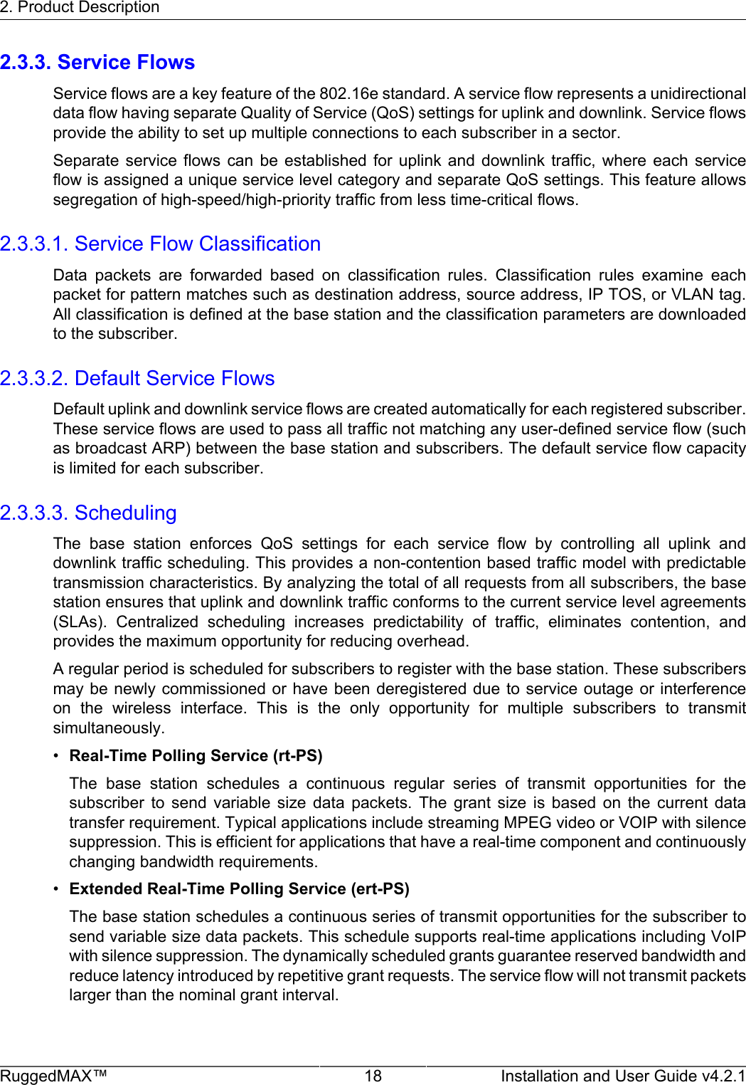 2. Product DescriptionRuggedMAX™ 18 Installation and User Guide v4.2.12.3.3. Service FlowsService flows are a key feature of the 802.16e standard. A service flow represents a unidirectionaldata flow having separate Quality of Service (QoS) settings for uplink and downlink. Service flowsprovide the ability to set up multiple connections to each subscriber in a sector.Separate  service  flows  can  be  established  for  uplink  and  downlink  traffic,  where  each  serviceflow is assigned a unique service level category and separate QoS settings. This feature allowssegregation of high-speed/high-priority traffic from less time-critical flows.2.3.3.1. Service Flow ClassificationData  packets  are  forwarded  based  on  classification  rules.  Classification  rules  examine  eachpacket for pattern matches such as destination address, source address, IP TOS, or VLAN tag.All classification is defined at the base station and the classification parameters are downloadedto the subscriber.2.3.3.2. Default Service FlowsDefault uplink and downlink service flows are created automatically for each registered subscriber.These service flows are used to pass all traffic not matching any user-defined service flow (suchas broadcast ARP) between the base station and subscribers. The default service flow capacityis limited for each subscriber.2.3.3.3. SchedulingThe  base  station  enforces  QoS  settings  for  each  service  flow  by  controlling  all  uplink  anddownlink traffic scheduling. This provides a non-contention based traffic model with predictabletransmission characteristics. By analyzing the total of all requests from all subscribers, the basestation ensures that uplink and downlink traffic conforms to the current service level agreements(SLAs).  Centralized  scheduling  increases  predictability  of  traffic,  eliminates  contention,  andprovides the maximum opportunity for reducing overhead.A regular period is scheduled for subscribers to register with the base station. These subscribersmay be newly commissioned or have been deregistered due to service outage or interferenceon  the  wireless  interface.  This  is  the  only  opportunity  for  multiple  subscribers  to  transmitsimultaneously.•Real-Time Polling Service (rt-PS)The  base  station  schedules  a  continuous  regular  series  of  transmit  opportunities  for  thesubscriber  to  send  variable  size  data  packets.  The  grant  size  is  based  on  the  current  datatransfer requirement. Typical applications include streaming MPEG video or VOIP with silencesuppression. This is efficient for applications that have a real-time component and continuouslychanging bandwidth requirements.•Extended Real-Time Polling Service (ert-PS)The base station schedules a continuous series of transmit opportunities for the subscriber tosend variable size data packets. This schedule supports real-time applications including VoIPwith silence suppression. The dynamically scheduled grants guarantee reserved bandwidth andreduce latency introduced by repetitive grant requests. The service flow will not transmit packetslarger than the nominal grant interval.