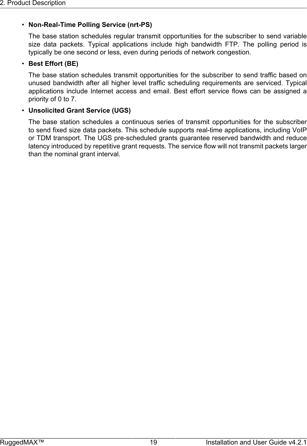 2. Product DescriptionRuggedMAX™ 19 Installation and User Guide v4.2.1•Non-Real-Time Polling Service (nrt-PS)The base station schedules regular transmit opportunities for the subscriber to send variablesize  data  packets.  Typical  applications  include  high  bandwidth  FTP.  The  polling  period  istypically be one second or less, even during periods of network congestion.•Best Effort (BE)The base station schedules transmit opportunities for the subscriber to send traffic based onunused bandwidth after  all higher level  traffic scheduling requirements  are serviced. Typicalapplications  include  Internet  access  and  email.  Best  effort  service  flows  can  be  assigned  apriority of 0 to 7.•Unsolicited Grant Service (UGS)The  base  station  schedules  a  continuous  series  of  transmit  opportunities  for  the  subscriberto send fixed size data packets. This schedule supports real-time applications, including VoIPor TDM transport. The UGS pre-scheduled grants guarantee reserved bandwidth and reducelatency introduced by repetitive grant requests. The service flow will not transmit packets largerthan the nominal grant interval.