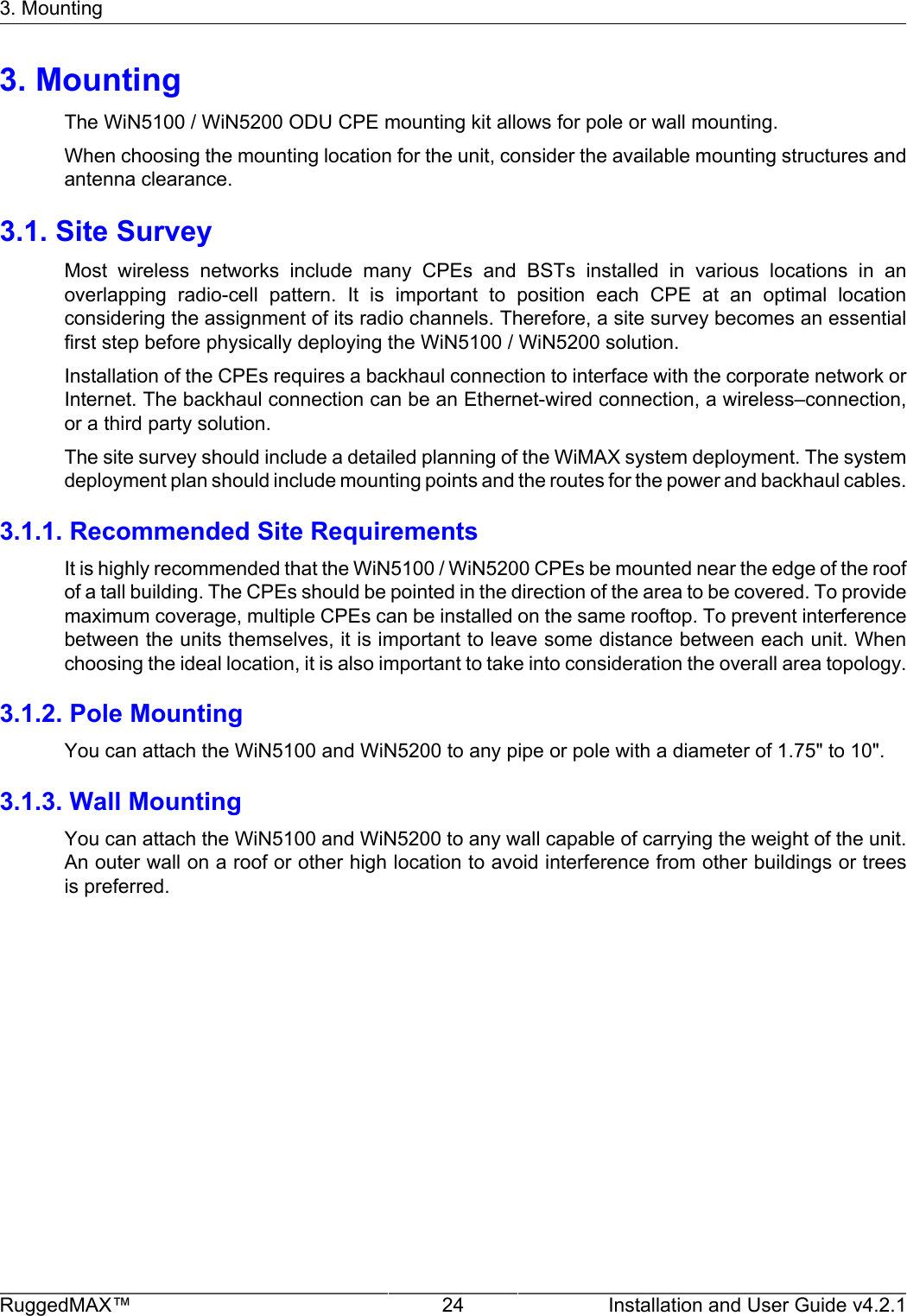 3. MountingRuggedMAX™ 24 Installation and User Guide v4.2.13. MountingThe WiN5100 / WiN5200 ODU CPE mounting kit allows for pole or wall mounting.When choosing the mounting location for the unit, consider the available mounting structures andantenna clearance.3.1. Site SurveyMost  wireless  networks  include  many  CPEs  and  BSTs  installed  in  various  locations  in  anoverlapping  radio-cell  pattern.  It  is  important  to  position  each  CPE  at  an  optimal  locationconsidering the assignment of its radio channels. Therefore, a site survey becomes an essentialfirst step before physically deploying the WiN5100 / WiN5200 solution.Installation of the CPEs requires a backhaul connection to interface with the corporate network orInternet. The backhaul connection can be an Ethernet-wired connection, a wireless–connection,or a third party solution.The site survey should include a detailed planning of the WiMAX system deployment. The systemdeployment plan should include mounting points and the routes for the power and backhaul cables.3.1.1. Recommended Site RequirementsIt is highly recommended that the WiN5100 / WiN5200 CPEs be mounted near the edge of the roofof a tall building. The CPEs should be pointed in the direction of the area to be covered. To providemaximum coverage, multiple CPEs can be installed on the same rooftop. To prevent interferencebetween the units themselves, it is important to leave some distance between each unit. Whenchoosing the ideal location, it is also important to take into consideration the overall area topology.3.1.2. Pole MountingYou can attach the WiN5100 and WiN5200 to any pipe or pole with a diameter of 1.75&quot; to 10&quot;.3.1.3. Wall MountingYou can attach the WiN5100 and WiN5200 to any wall capable of carrying the weight of the unit.An outer wall on a roof or other high location to avoid interference from other buildings or treesis preferred.