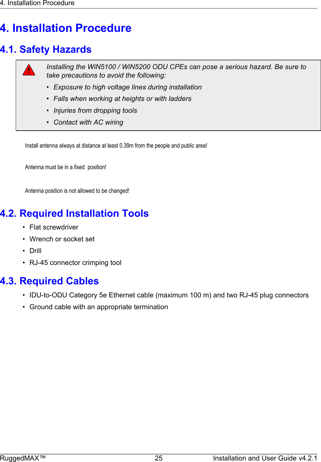 4. Installation ProcedureRuggedMAX™ 25 Installation and User Guide v4.2.14. Installation Procedure4.1. Safety HazardsInstalling the WiN5100 / WiN5200 ODU CPEs can pose a serious hazard. Be sure totake precautions to avoid the following:• Exposure to high voltage lines during installation• Falls when working at heights or with ladders• Injuries from dropping tools• Contact with AC wiring         Install antenna always at distance at least 0.39m from the people and public area!                  Antenna must be in a fixed  position!                  Antenna position is not allowed to be changed!    4.2. Required Installation Tools• Flat screwdriver• Wrench or socket set• Drill• RJ-45 connector crimping tool4.3. Required Cables• IDU-to-ODU Category 5e Ethernet cable (maximum 100 m) and two RJ-45 plug connectors• Ground cable with an appropriate termination