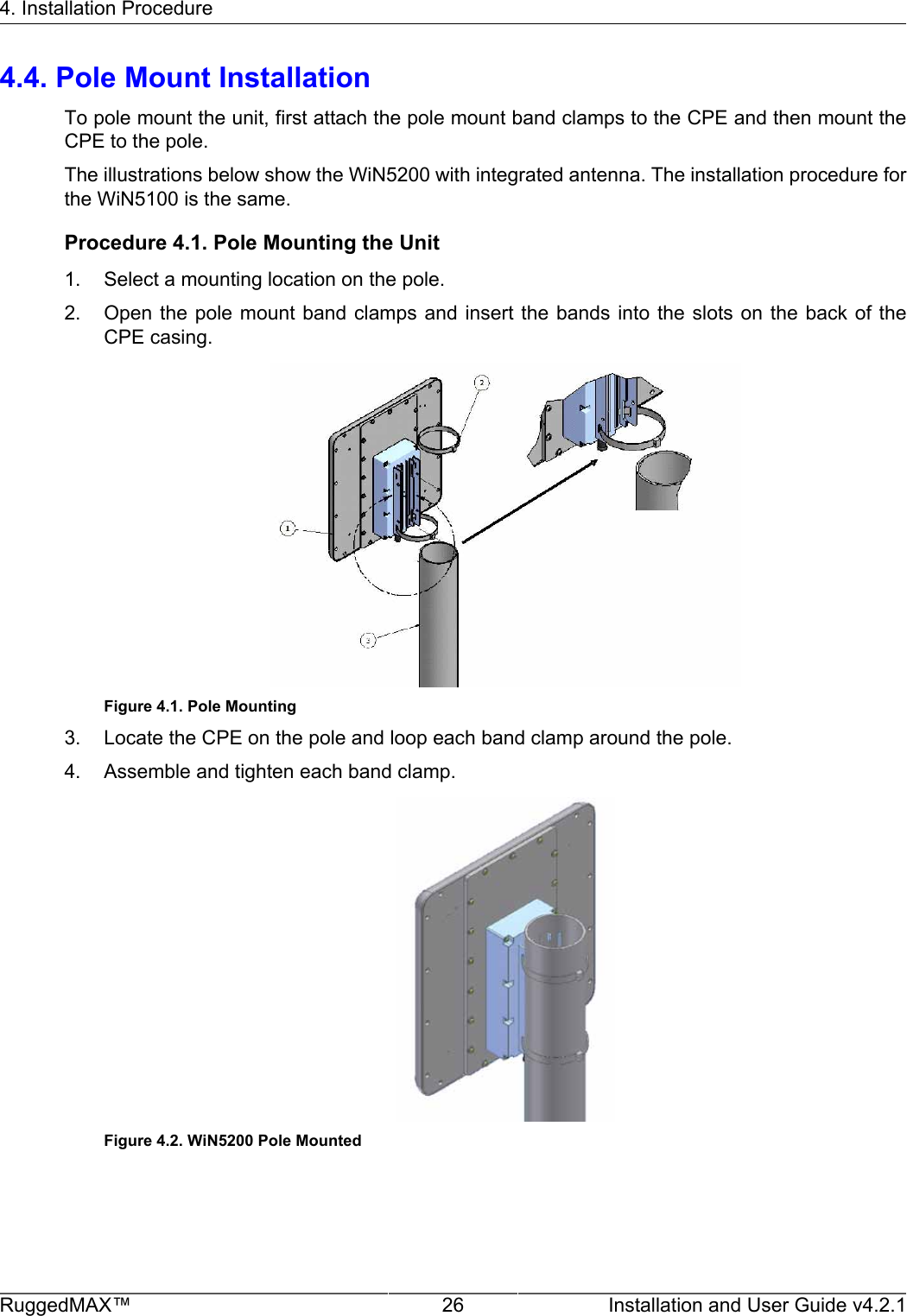 4. Installation ProcedureRuggedMAX™ 26 Installation and User Guide v4.2.14.4. Pole Mount InstallationTo pole mount the unit, first attach the pole mount band clamps to the CPE and then mount theCPE to the pole.The illustrations below show the WiN5200 with integrated antenna. The installation procedure forthe WiN5100 is the same.Procedure 4.1. Pole Mounting the Unit1. Select a mounting location on the pole.2. Open the pole  mount band  clamps and  insert the bands  into the  slots on  the back  of  theCPE casing.Figure 4.1. Pole Mounting3. Locate the CPE on the pole and loop each band clamp around the pole.4. Assemble and tighten each band clamp.Figure 4.2. WiN5200 Pole Mounted