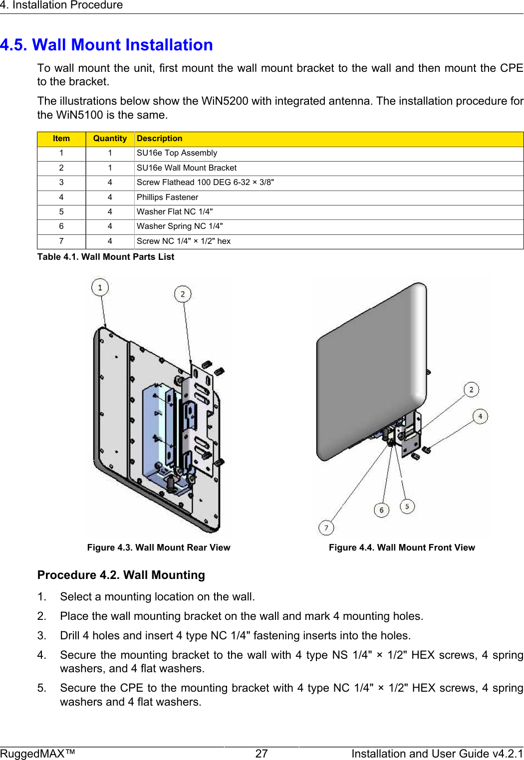 4. Installation ProcedureRuggedMAX™ 27 Installation and User Guide v4.2.14.5. Wall Mount InstallationTo wall mount the unit, first mount the wall mount bracket to the wall and then mount the CPEto the bracket.The illustrations below show the WiN5200 with integrated antenna. The installation procedure forthe WiN5100 is the same.Item Quantity Description1 1 SU16e Top Assembly2 1 SU16e Wall Mount Bracket3 4 Screw Flathead 100 DEG 6-32 × 3/8&quot;4 4 Phillips Fastener5 4 Washer Flat NC 1/4&quot;6 4 Washer Spring NC 1/4&quot;7 4 Screw NC 1/4&quot; × 1/2&quot; hexTable 4.1. Wall Mount Parts ListFigure 4.3. Wall Mount Rear View Figure 4.4. Wall Mount Front ViewProcedure 4.2. Wall Mounting1. Select a mounting location on the wall.2. Place the wall mounting bracket on the wall and mark 4 mounting holes.3. Drill 4 holes and insert 4 type NC 1/4&quot; fastening inserts into the holes.4. Secure the mounting bracket to the wall with 4 type NS 1/4&quot; × 1/2&quot; HEX screws, 4 springwashers, and 4 flat washers.5. Secure the CPE to the mounting bracket with 4 type NC 1/4&quot; × 1/2&quot; HEX screws, 4 springwashers and 4 flat washers.