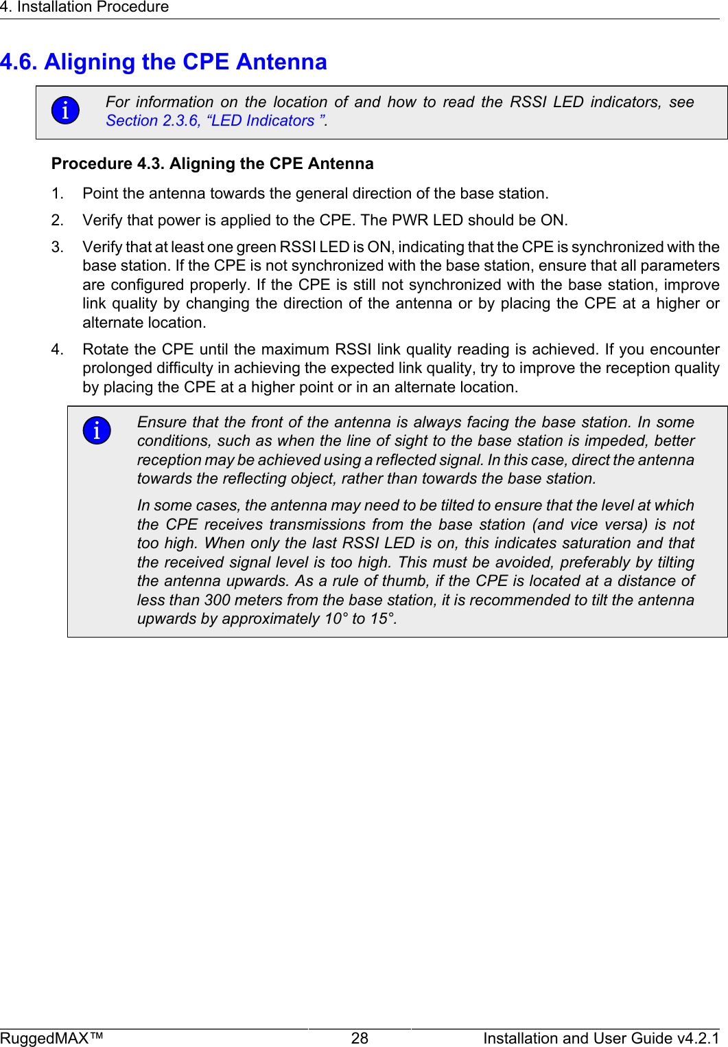 4. Installation ProcedureRuggedMAX™ 28 Installation and User Guide v4.2.14.6. Aligning the CPE AntennaFor  information  on  the  location  of  and  how  to  read  the  RSSI  LED  indicators,  seeSection 2.3.6, “LED Indicators ”.Procedure 4.3. Aligning the CPE Antenna1. Point the antenna towards the general direction of the base station.2. Verify that power is applied to the CPE. The PWR LED should be ON.3. Verify that at least one green RSSI LED is ON, indicating that the CPE is synchronized with thebase station. If the CPE is not synchronized with the base station, ensure that all parametersare configured properly. If the CPE is still not synchronized with the base station, improvelink quality by changing the direction of the  antenna or by placing the CPE at  a  higher oralternate location.4. Rotate the CPE until the maximum RSSI link quality reading is achieved. If you encounterprolonged difficulty in achieving the expected link quality, try to improve the reception qualityby placing the CPE at a higher point or in an alternate location.Ensure that the front of the antenna is always facing the base station. In someconditions, such as when the line of sight to the base station is impeded, betterreception may be achieved using a reflected signal. In this case, direct the antennatowards the reflecting object, rather than towards the base station.In some cases, the antenna may need to be tilted to ensure that the level at whichthe  CPE  receives  transmissions  from  the  base  station  (and  vice  versa)  is  nottoo high. When only the last RSSI LED is on, this indicates saturation and thatthe received signal level is too high. This must be avoided, preferably by tiltingthe antenna upwards. As a rule of thumb, if the CPE is located at a distance ofless than 300 meters from the base station, it is recommended to tilt the antennaupwards by approximately 10° to 15°.