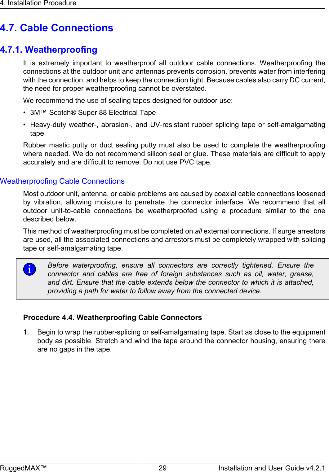 4. Installation ProcedureRuggedMAX™ 29 Installation and User Guide v4.2.14.7. Cable Connections4.7.1. WeatherproofingIt  is  extremely  important  to  weatherproof  all  outdoor  cable  connections.  Weatherproofing  theconnections at the outdoor unit and antennas prevents corrosion, prevents water from interferingwith the connection, and helps to keep the connection tight. Because cables also carry DC current,the need for proper weatherproofing cannot be overstated.We recommend the use of sealing tapes designed for outdoor use:• 3M™ Scotch® Super 88 Electrical Tape• Heavy-duty weather-,  abrasion-, and  UV-resistant rubber  splicing tape  or self-amalgamatingtapeRubber mastic putty  or duct  sealing  putty must  also be used  to complete  the weatherproofingwhere needed. We do not recommend silicon seal or glue. These materials are difficult to applyaccurately and are difficult to remove. Do not use PVC tape.Weatherproofing Cable ConnectionsMost outdoor unit, antenna, or cable problems are caused by coaxial cable connections loosenedby  vibration,  allowing  moisture  to  penetrate  the  connector  interface.  We  recommend  that  alloutdoor  unit-to-cable  connections  be  weatherproofed  using  a  procedure  similar  to  the  onedescribed below.This method of weatherproofing must be completed on all external connections. If surge arrestorsare used, all the associated connections and arrestors must be completely wrapped with splicingtape or self-amalgamating tape.Before  waterproofing,  ensure  all  connectors  are  correctly  tightened.  Ensure  theconnector  and  cables  are  free  of  foreign  substances  such  as  oil,  water,  grease,and dirt. Ensure that the cable extends below the connector to which it is attached,providing a path for water to follow away from the connected device.Procedure 4.4. Weatherproofing Cable Connectors1. Begin to wrap the rubber-splicing or self-amalgamating tape. Start as close to the equipmentbody as possible. Stretch and wind the tape around the connector housing, ensuring thereare no gaps in the tape.