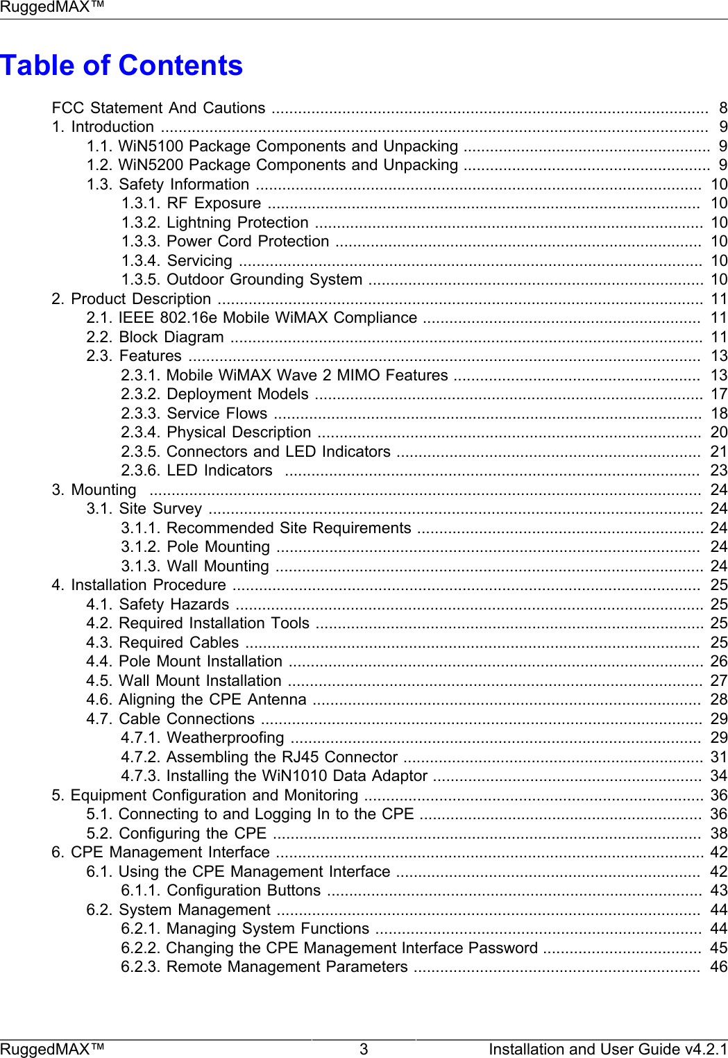 RuggedMAX™RuggedMAX™ 3 Installation and User Guide v4.2.1Table of ContentsFCC Statement And Cautions ...................................................................................................  81.  Introduction ............................................................................................................................   91.1. WiN5100 Package Components and Unpacking ........................................................  91.2. WiN5200 Package Components and Unpacking ........................................................  91.3. Safety Information .....................................................................................................  101.3.1. RF Exposure ..................................................................................................  101.3.2. Lightning Protection ........................................................................................ 101.3.3. Power Cord Protection ...................................................................................  101.3.4. Servicing  ......................................................................................................... 101.3.5. Outdoor Grounding System ............................................................................ 102. Product Description .............................................................................................................. 112.1. IEEE 802.16e Mobile WiMAX Compliance ...............................................................  112.2. Block  Diagram ........................................................................................................... 112.3. Features  ....................................................................................................................  132.3.1. Mobile WiMAX Wave 2 MIMO Features ........................................................  132.3.2. Deployment Models ........................................................................................ 172.3.3. Service Flows .................................................................................................  182.3.4. Physical Description .......................................................................................  202.3.5. Connectors and LED Indicators .....................................................................  212.3.6. LED Indicators   ..............................................................................................  233.  Mounting   .............................................................................................................................   243.1. Site  Survey ................................................................................................................  243.1.1. Recommended Site Requirements ................................................................. 243.1.2. Pole Mounting ................................................................................................  243.1.3. Wall Mounting ................................................................................................. 244. Installation Procedure ..........................................................................................................  254.1. Safety Hazards ..........................................................................................................  254.2. Required Installation Tools ........................................................................................ 254.3. Required Cables .......................................................................................................  254.4. Pole Mount Installation .............................................................................................. 264.5. Wall Mount Installation .............................................................................................. 274.6. Aligning the CPE Antenna ........................................................................................  284.7. Cable Connections .................................................................................................... 294.7.1. Weatherproofing .............................................................................................  294.7.2. Assembling the RJ45 Connector .................................................................... 314.7.3. Installing the WiN1010 Data Adaptor .............................................................  345. Equipment Configuration and Monitoring ............................................................................. 365.1. Connecting to and Logging In to the CPE ................................................................  365.2. Configuring the CPE .................................................................................................  386. CPE Management Interface ................................................................................................. 426.1. Using the CPE Management Interface .....................................................................  426.1.1. Configuration Buttons .....................................................................................  436.2. System Management ................................................................................................  446.2.1. Managing System Functions ..........................................................................  446.2.2. Changing the CPE Management Interface Password ....................................  456.2.3. Remote Management Parameters .................................................................  46