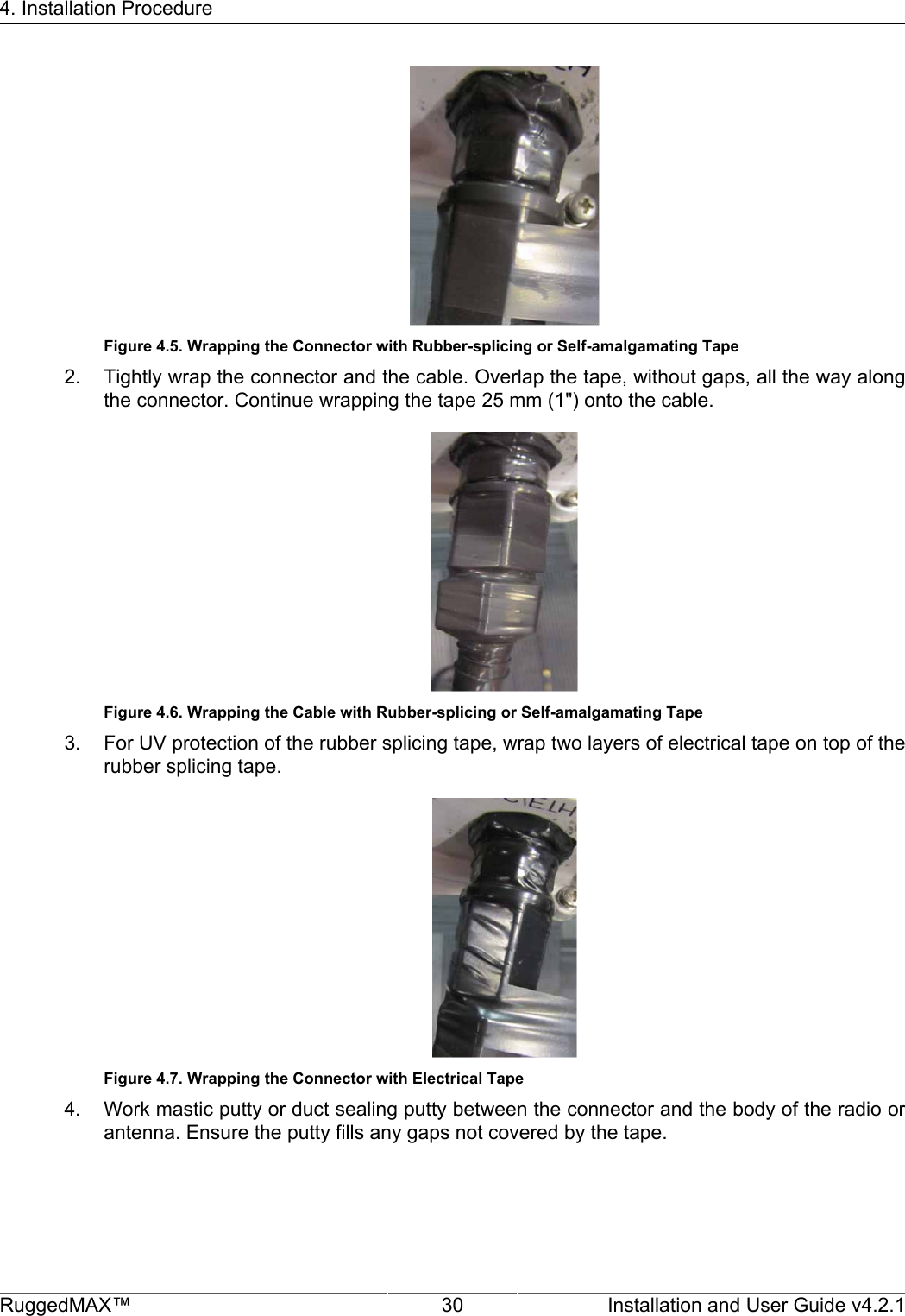 4. Installation ProcedureRuggedMAX™ 30 Installation and User Guide v4.2.1Figure 4.5. Wrapping the Connector with Rubber-splicing or Self-amalgamating Tape2. Tightly wrap the connector and the cable. Overlap the tape, without gaps, all the way alongthe connector. Continue wrapping the tape 25 mm (1&quot;) onto the cable.Figure 4.6. Wrapping the Cable with Rubber-splicing or Self-amalgamating Tape3. For UV protection of the rubber splicing tape, wrap two layers of electrical tape on top of therubber splicing tape.Figure 4.7. Wrapping the Connector with Electrical Tape4. Work mastic putty or duct sealing putty between the connector and the body of the radio orantenna. Ensure the putty fills any gaps not covered by the tape.