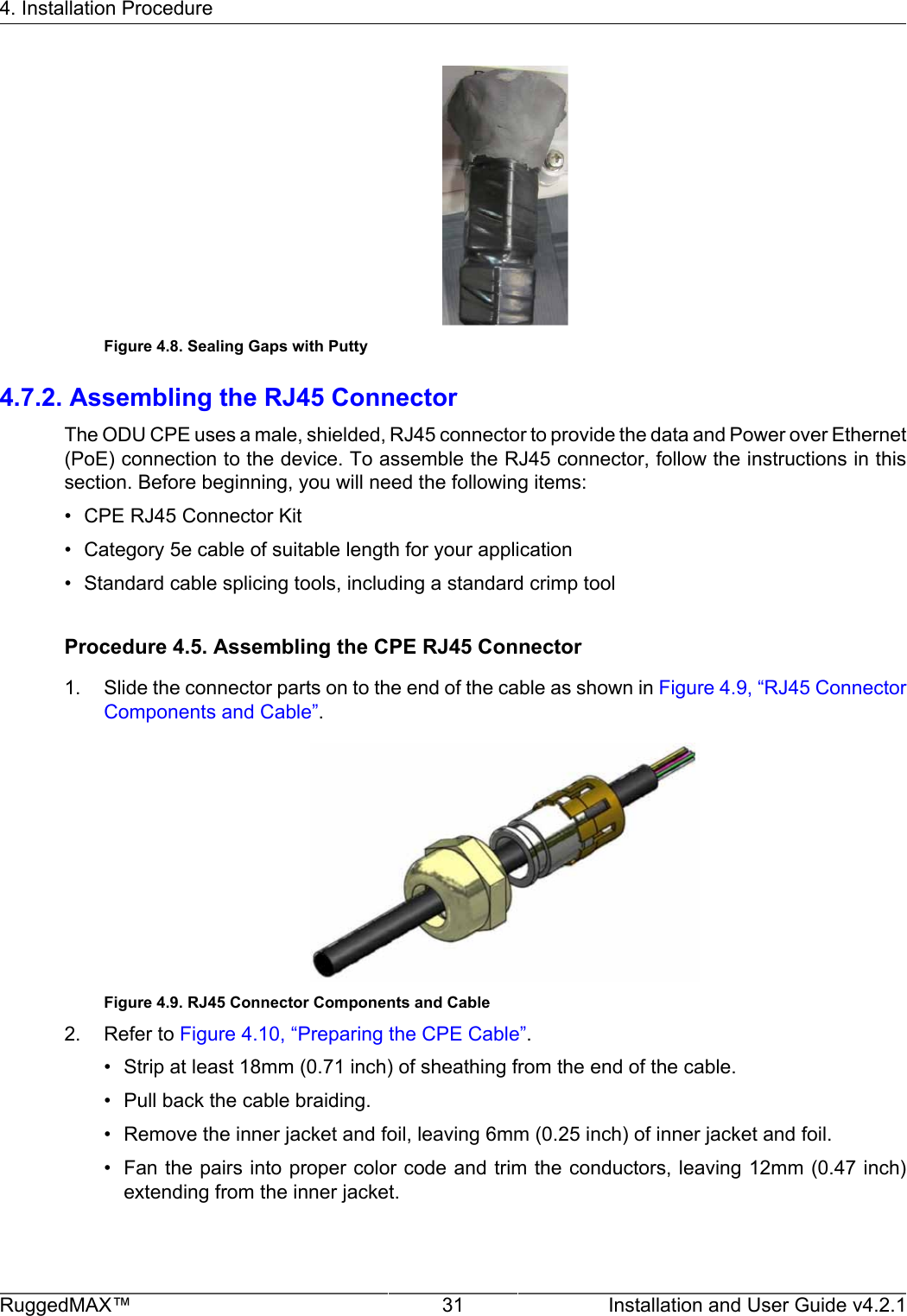 4. Installation ProcedureRuggedMAX™ 31 Installation and User Guide v4.2.1Figure 4.8. Sealing Gaps with Putty4.7.2. Assembling the RJ45 ConnectorThe ODU CPE uses a male, shielded, RJ45 connector to provide the data and Power over Ethernet(PoE) connection to the device. To assemble the RJ45 connector, follow the instructions in thissection. Before beginning, you will need the following items:• CPE RJ45 Connector Kit• Category 5e cable of suitable length for your application• Standard cable splicing tools, including a standard crimp toolProcedure 4.5. Assembling the CPE RJ45 Connector1. Slide the connector parts on to the end of the cable as shown in Figure 4.9, “RJ45 ConnectorComponents and Cable”.Figure 4.9. RJ45 Connector Components and Cable2. Refer to Figure 4.10, “Preparing the CPE Cable”.• Strip at least 18mm (0.71 inch) of sheathing from the end of the cable.• Pull back the cable braiding.• Remove the inner jacket and foil, leaving 6mm (0.25 inch) of inner jacket and foil.• Fan the pairs into proper color code and trim the conductors, leaving 12mm (0.47 inch)extending from the inner jacket.