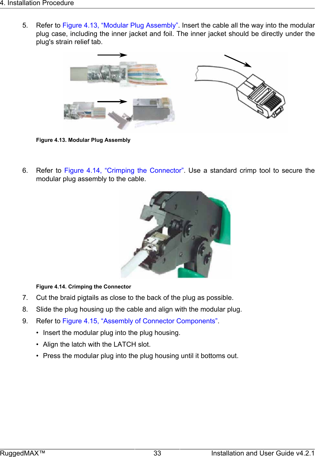 4. Installation ProcedureRuggedMAX™ 33 Installation and User Guide v4.2.15. Refer to Figure 4.13, “Modular Plug Assembly”. Insert the cable all the way into the modularplug case, including the inner jacket and foil. The inner jacket should be directly under theplug&apos;s strain relief tab.Figure 4.13. Modular Plug Assembly6. Refer  to  Figure  4.14,  “Crimping  the  Connector”.  Use  a  standard  crimp  tool  to  secure  themodular plug assembly to the cable.Figure 4.14. Crimping the Connector7. Cut the braid pigtails as close to the back of the plug as possible.8. Slide the plug housing up the cable and align with the modular plug.9. Refer to Figure 4.15, “Assembly of Connector Components”.• Insert the modular plug into the plug housing.• Align the latch with the LATCH slot.• Press the modular plug into the plug housing until it bottoms out.