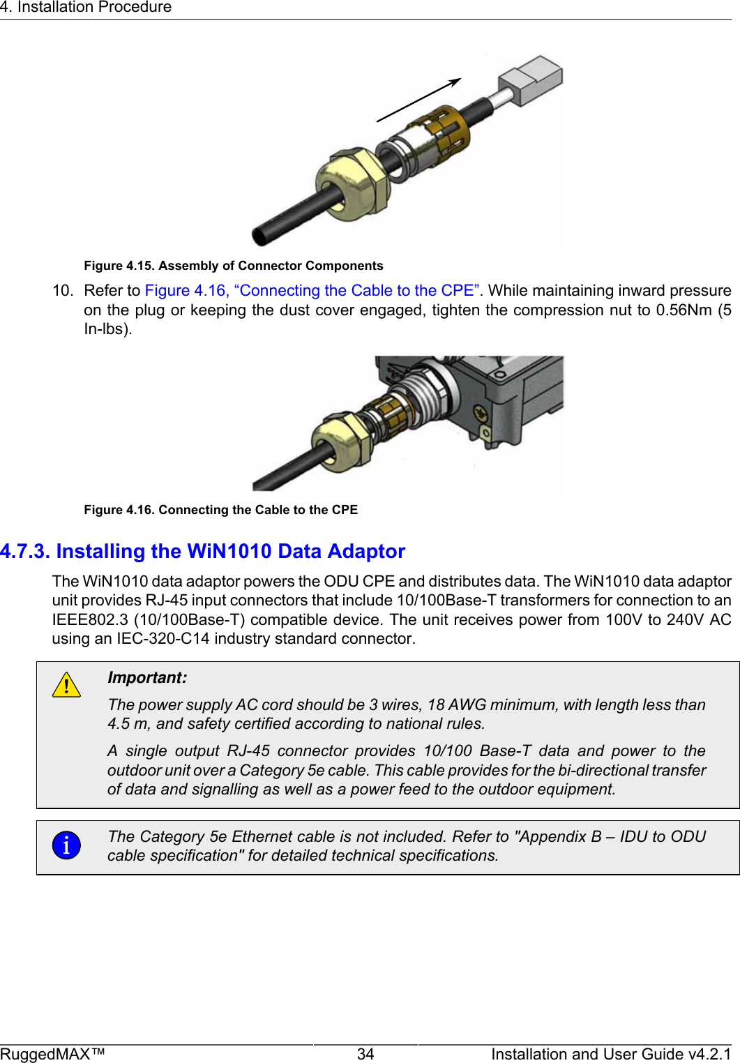 4. Installation ProcedureRuggedMAX™ 34 Installation and User Guide v4.2.1Figure 4.15. Assembly of Connector Components10. Refer to Figure 4.16, “Connecting the Cable to the CPE”. While maintaining inward pressureon the plug or keeping the dust cover engaged, tighten the compression nut to 0.56Nm (5In-lbs).Figure 4.16. Connecting the Cable to the CPE4.7.3. Installing the WiN1010 Data AdaptorThe WiN1010 data adaptor powers the ODU CPE and distributes data. The WiN1010 data adaptorunit provides RJ-45 input connectors that include 10/100Base-T transformers for connection to anIEEE802.3 (10/100Base-T) compatible device. The unit receives power from 100V to 240V ACusing an IEC-320-C14 industry standard connector.Important:The power supply AC cord should be 3 wires, 18 AWG minimum, with length less than4.5 m, and safety certified according to national rules.A  single  output  RJ-45  connector  provides  10/100  Base-T  data  and  power  to  theoutdoor unit over a Category 5e cable. This cable provides for the bi-directional transferof data and signalling as well as a power feed to the outdoor equipment.The Category 5e Ethernet cable is not included. Refer to &quot;Appendix B – IDU to ODUcable specification&quot; for detailed technical specifications.