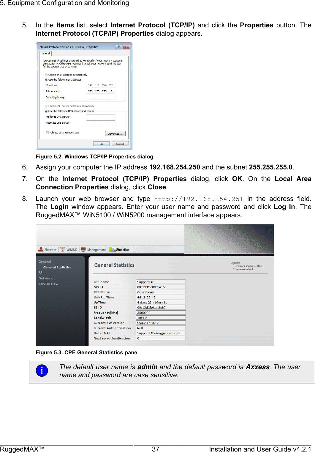 5. Equipment Configuration and MonitoringRuggedMAX™ 37 Installation and User Guide v4.2.15. In  the  Items  list,  select  Internet  Protocol  (TCP/IP)  and  click  the  Properties  button.  TheInternet Protocol (TCP/IP) Properties dialog appears.Figure 5.2. Windows TCP/IP Properties dialog6. Assign your computer the IP address 192.168.254.250 and the subnet 255.255.255.0.7. On  the  Internet  Protocol  (TCP/IP)  Properties  dialog,  click  OK.  On  the  Local  AreaConnection Properties dialog, click Close.8. Launch  your  web  browser  and  type  http://192.168.254.251  in  the  address  field.The  Login  window  appears.  Enter  your  user  name  and  password  and  click  Log  In.  TheRuggedMAX™ WiN5100 / WiN5200 management interface appears.Figure 5.3. CPE General Statistics paneThe default user name is admin and the default password is Axxess. The username and password are case sensitive.