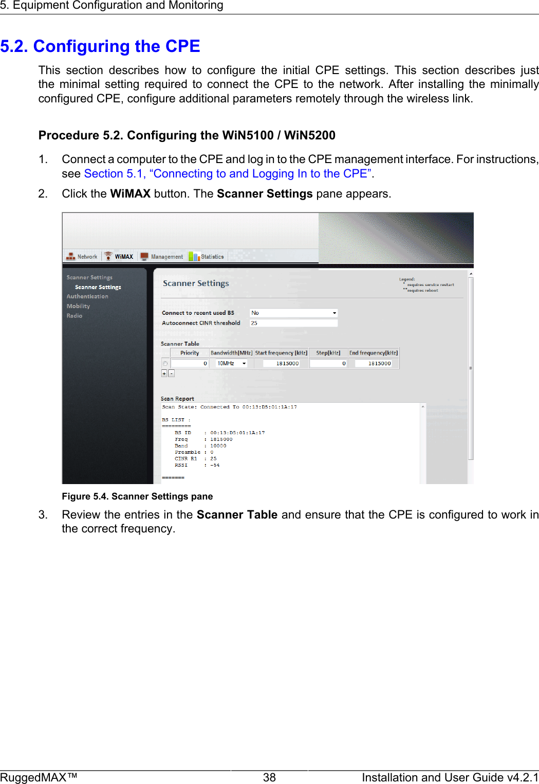 5. Equipment Configuration and MonitoringRuggedMAX™ 38 Installation and User Guide v4.2.15.2. Configuring the CPEThis  section  describes  how  to  configure  the  initial  CPE  settings.  This  section  describes  justthe  minimal  setting  required  to  connect  the  CPE  to  the  network.  After  installing  the  minimallyconfigured CPE, configure additional parameters remotely through the wireless link.Procedure 5.2. Configuring the WiN5100 / WiN52001. Connect a computer to the CPE and log in to the CPE management interface. For instructions,see Section 5.1, “Connecting to and Logging In to the CPE”.2. Click the WiMAX button. The Scanner Settings pane appears.Figure 5.4. Scanner Settings pane3. Review the entries in the Scanner Table and ensure that the CPE is configured to work inthe correct frequency.