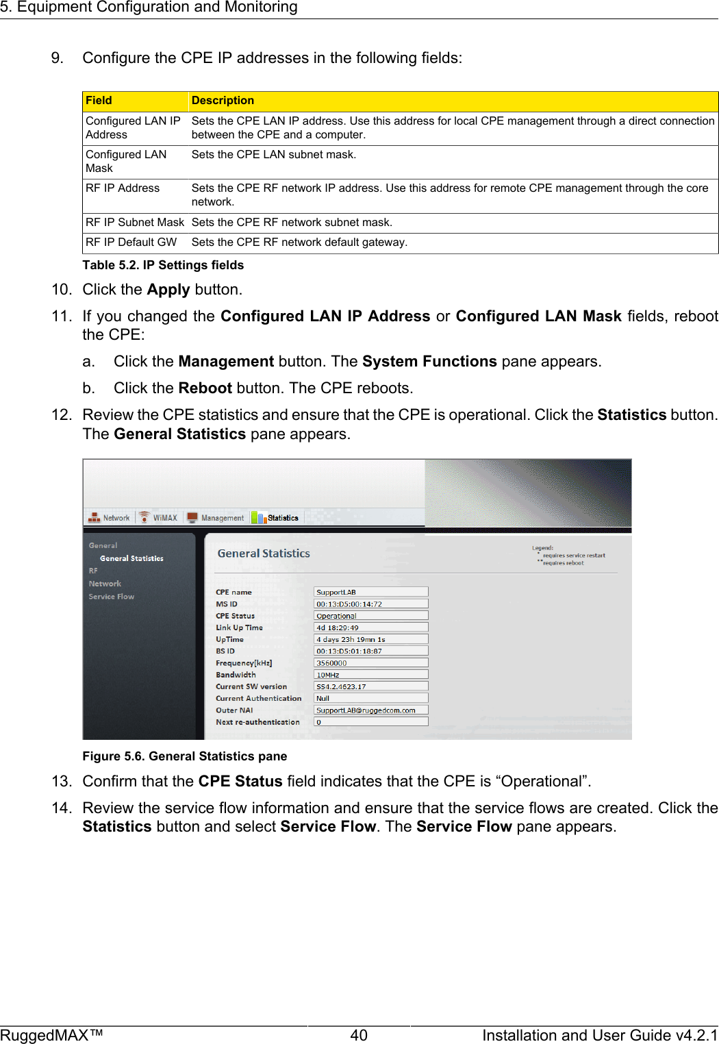 5. Equipment Configuration and MonitoringRuggedMAX™ 40 Installation and User Guide v4.2.19. Configure the CPE IP addresses in the following fields:Field DescriptionConfigured LAN IPAddressSets the CPE LAN IP address. Use this address for local CPE management through a direct connectionbetween the CPE and a computer.Configured LANMaskSets the CPE LAN subnet mask.RF IP Address Sets the CPE RF network IP address. Use this address for remote CPE management through the corenetwork.RF IP Subnet Mask Sets the CPE RF network subnet mask.RF IP Default GW Sets the CPE RF network default gateway.Table 5.2. IP Settings fields10. Click the Apply button.11. If you changed the Configured LAN IP Address or Configured LAN Mask fields, rebootthe CPE:a. Click the Management button. The System Functions pane appears.b. Click the Reboot button. The CPE reboots.12. Review the CPE statistics and ensure that the CPE is operational. Click the Statistics button.The General Statistics pane appears.Figure 5.6. General Statistics pane13. Confirm that the CPE Status field indicates that the CPE is “Operational”.14. Review the service flow information and ensure that the service flows are created. Click theStatistics button and select Service Flow. The Service Flow pane appears.