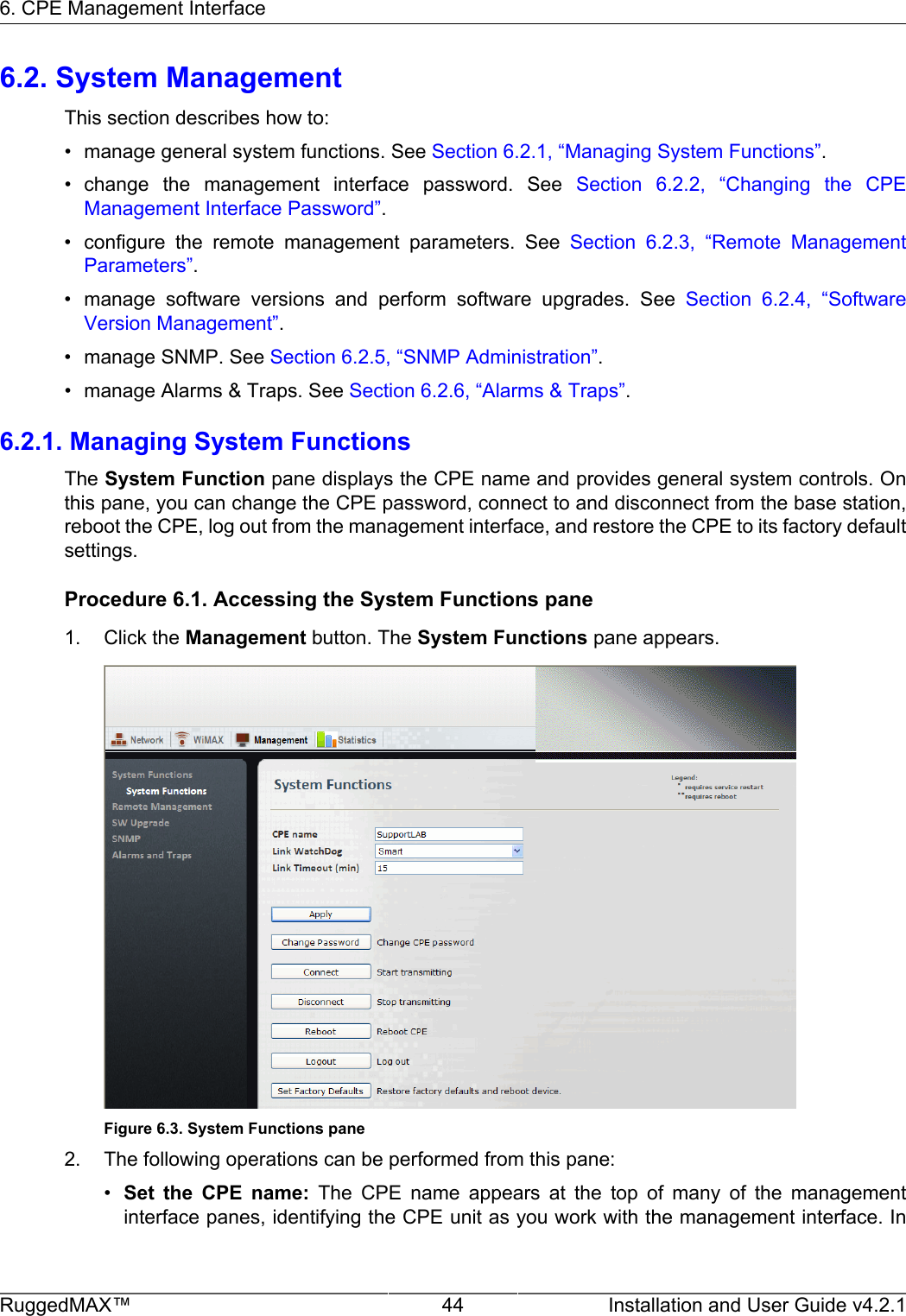 6. CPE Management InterfaceRuggedMAX™ 44 Installation and User Guide v4.2.16.2. System ManagementThis section describes how to:• manage general system functions. See Section 6.2.1, “Managing System Functions”.• change  the  management  interface  password.  See  Section  6.2.2,  “Changing  the  CPEManagement Interface Password”.• configure  the  remote  management  parameters.  See  Section  6.2.3,  “Remote  ManagementParameters”.• manage  software  versions  and  perform  software  upgrades.  See  Section  6.2.4,  “SoftwareVersion Management”.• manage SNMP. See Section 6.2.5, “SNMP Administration”.• manage Alarms &amp; Traps. See Section 6.2.6, “Alarms &amp; Traps”.6.2.1. Managing System FunctionsThe System Function pane displays the CPE name and provides general system controls. Onthis pane, you can change the CPE password, connect to and disconnect from the base station,reboot the CPE, log out from the management interface, and restore the CPE to its factory defaultsettings.Procedure 6.1. Accessing the System Functions pane1. Click the Management button. The System Functions pane appears.Figure 6.3. System Functions pane2. The following operations can be performed from this pane:•Set  the  CPE  name:  The  CPE  name  appears  at  the  top  of  many  of  the  managementinterface panes, identifying the CPE unit as you work with the management interface. In