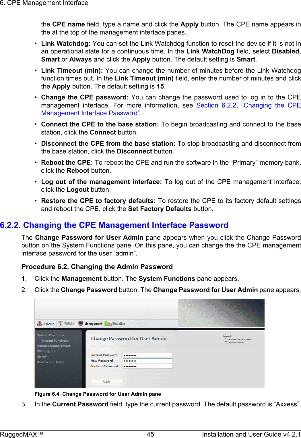 6. CPE Management InterfaceRuggedMAX™ 45 Installation and User Guide v4.2.1the CPE name field, type a name and click the Apply button. The CPE name appears inthe at the top of the management interface panes.•Link Watchdog: You can set the Link Watchdog function to reset the device if it is not inan operational state for a continuous time. In the Link WatchDog field, select Disabled,Smart or Always and click the Apply button. The default setting is Smart.•Link Timeout (min): You can change the number of minutes before the Link Watchdogfunction times out. In the Link Timeout (min) field, enter the number of minutes and clickthe Apply button. The default setting is 15.•Change the CPE password: You can change the password used to log in to the CPEmanagement  interface.  For  more  information,  see  Section  6.2.2,  “Changing  the  CPEManagement Interface Password”.•Connect the CPE to the base station: To begin broadcasting and connect to the basestation, click the Connect button.•Disconnect the CPE from the base station: To stop broadcasting and disconnect fromthe base station, click the Disconnect button.•Reboot the CPE: To reboot the CPE and run the software in the “Primary” memory bank,click the Reboot button.•Log out of the management  interface: To log out  of  the CPE management interface,click the Logout button.•Restore the CPE to factory defaults: To restore the CPE to its factory default settingsand reboot the CPE, click the Set Factory Defaults button.6.2.2. Changing the CPE Management Interface PasswordThe Change Password for User Admin pane appears when you click the Change Passwordbutton on the System Functions pane. On this pane, you can change the the CPE managementinterface password for the user “admin”.Procedure 6.2. Changing the Admin Password1. Click the Management button. The System Functions pane appears.2. Click the Change Password button. The Change Password for User Admin pane appears.Figure 6.4. Change Password for User Admin pane3. In the Current Password field, type the current password. The default password is “Axxess”.