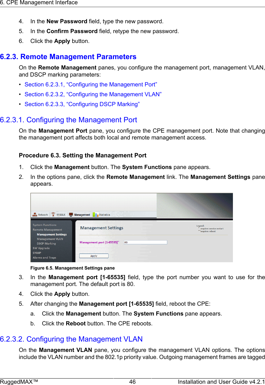 6. CPE Management InterfaceRuggedMAX™ 46 Installation and User Guide v4.2.14. In the New Password field, type the new password.5. In the Confirm Password field, retype the new password.6. Click the Apply button.6.2.3. Remote Management ParametersOn the Remote Management panes, you configure the management port, management VLAN,and DSCP marking parameters:•Section 6.2.3.1, “Configuring the Management Port”•Section 6.2.3.2, “Configuring the Management VLAN”•Section 6.2.3.3, “Configuring DSCP Marking”6.2.3.1. Configuring the Management PortOn the Management Port pane, you configure the CPE management port. Note that changingthe management port affects both local and remote management access.Procedure 6.3. Setting the Management Port1. Click the Management button. The System Functions pane appears.2. In the options pane, click the Remote Management link. The Management Settings paneappears.Figure 6.5. Management Settings pane3. In  the  Management  port  [1-65535]  field,  type  the  port  number  you  want  to  use  for  themanagement port. The default port is 80.4. Click the Apply button.5. After changing the Management port [1-65535] field, reboot the CPE:a. Click the Management button. The System Functions pane appears.b. Click the Reboot button. The CPE reboots.6.2.3.2. Configuring the Management VLANOn the Management VLAN pane, you configure the management VLAN options. The optionsinclude the VLAN number and the 802.1p priority value. Outgoing management frames are tagged