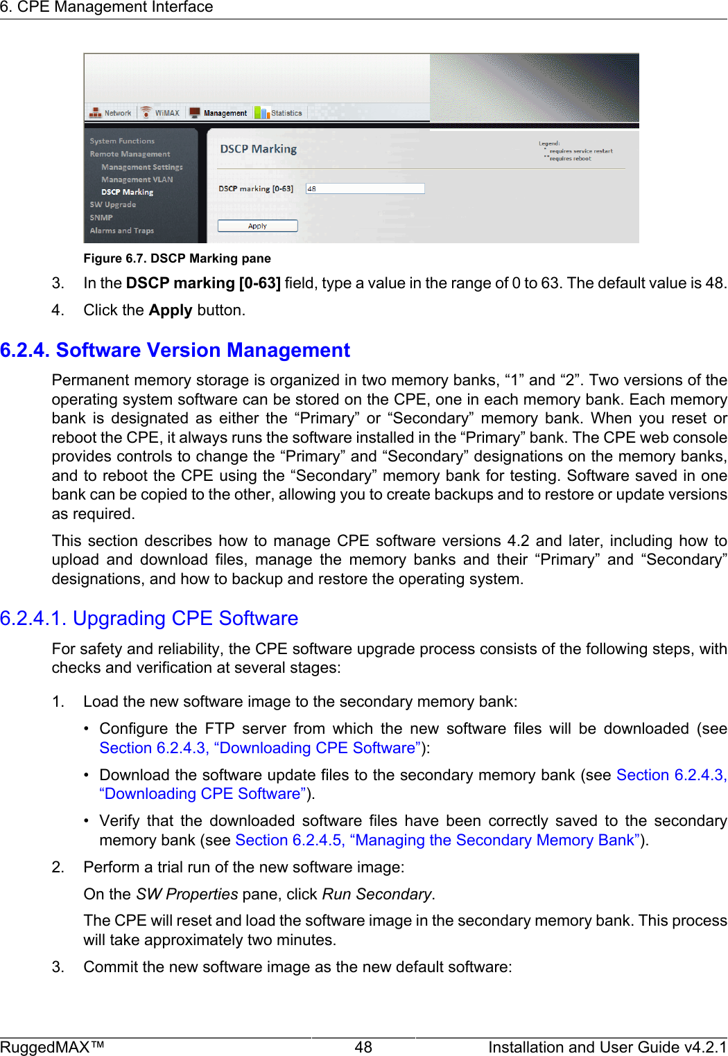 6. CPE Management InterfaceRuggedMAX™ 48 Installation and User Guide v4.2.1Figure 6.7. DSCP Marking pane3. In the DSCP marking [0-63] field, type a value in the range of 0 to 63. The default value is 48.4. Click the Apply button.6.2.4. Software Version ManagementPermanent memory storage is organized in two memory banks, “1” and “2”. Two versions of theoperating system software can be stored on the CPE, one in each memory bank. Each memorybank  is  designated  as  either  the  “Primary”  or  “Secondary”  memory  bank.  When  you  reset  orreboot the CPE, it always runs the software installed in the “Primary” bank. The CPE web consoleprovides controls to change the “Primary” and “Secondary” designations on the memory banks,and to reboot the CPE using the “Secondary” memory bank for testing. Software saved in onebank can be copied to the other, allowing you to create backups and to restore or update versionsas required.This section  describes  how  to  manage  CPE  software versions  4.2  and  later, including  how  toupload  and  download  files,  manage  the  memory  banks  and  their  “Primary”  and  “Secondary”designations, and how to backup and restore the operating system.6.2.4.1. Upgrading CPE SoftwareFor safety and reliability, the CPE software upgrade process consists of the following steps, withchecks and verification at several stages:1. Load the new software image to the secondary memory bank:• Configure  the  FTP  server  from  which  the  new  software  files  will  be  downloaded  (seeSection 6.2.4.3, “Downloading CPE Software”):• Download the software update files to the secondary memory bank (see Section 6.2.4.3,“Downloading CPE Software”).• Verify  that  the  downloaded  software  files  have  been  correctly  saved  to  the  secondarymemory bank (see Section 6.2.4.5, “Managing the Secondary Memory Bank”).2. Perform a trial run of the new software image:On the SW Properties pane, click Run Secondary.The CPE will reset and load the software image in the secondary memory bank. This processwill take approximately two minutes.3. Commit the new software image as the new default software: