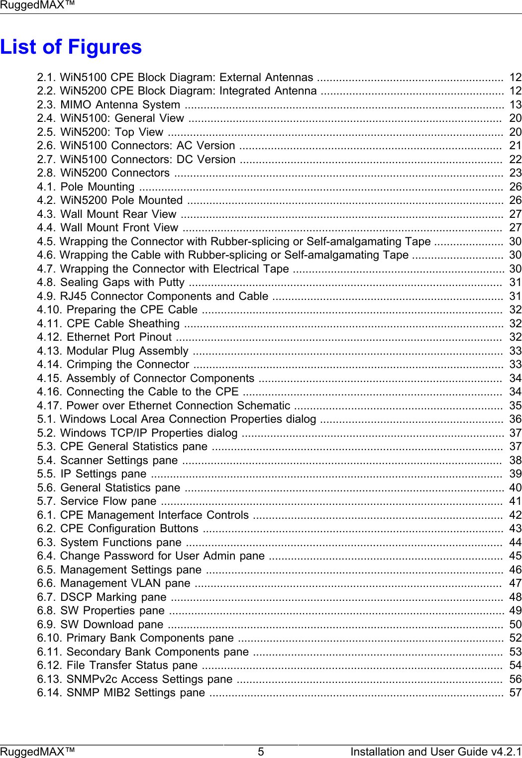 RuggedMAX™RuggedMAX™ 5 Installation and User Guide v4.2.1List of Figures2.1. WiN5100 CPE Block Diagram: External Antennas ...........................................................  122.2. WiN5200 CPE Block Diagram: Integrated Antenna .......................................................... 122.3. MIMO Antenna System ..................................................................................................... 132.4. WiN5100: General View ...................................................................................................  202.5. WiN5200: Top View ..........................................................................................................  202.6. WiN5100 Connectors: AC Version ...................................................................................  212.7. WiN5100 Connectors: DC Version ...................................................................................  222.8. WiN5200 Connectors ........................................................................................................  234.1. Pole  Mounting ...................................................................................................................   264.2. WiN5200 Pole Mounted .................................................................................................... 264.3. Wall Mount Rear View ...................................................................................................... 274.4. Wall Mount Front View .....................................................................................................  274.5. Wrapping the Connector with Rubber-splicing or Self-amalgamating Tape ......................  304.6. Wrapping the Cable with Rubber-splicing or Self-amalgamating Tape .............................  304.7. Wrapping the Connector with Electrical Tape ................................................................... 304.8. Sealing Gaps with Putty ...................................................................................................  314.9. RJ45 Connector Components and Cable .........................................................................  314.10. Preparing the CPE Cable ...............................................................................................  324.11. CPE Cable Sheathing ..................................................................................................... 324.12. Ethernet Port Pinout .......................................................................................................  324.13. Modular Plug Assembly ..................................................................................................  334.14. Crimping the Connector ..................................................................................................  334.15. Assembly of Connector Components .............................................................................  344.16. Connecting the Cable to the CPE ..................................................................................  344.17. Power over Ethernet Connection Schematic ..................................................................  355.1. Windows Local Area Connection Properties dialog ..........................................................  365.2. Windows TCP/IP Properties dialog ................................................................................... 375.3. CPE General Statistics pane ............................................................................................  375.4. Scanner Settings pane .....................................................................................................  385.5. IP Settings  pane ...............................................................................................................  395.6. General Statistics pane ..................................................................................................... 405.7. Service Flow pane ............................................................................................................  416.1. CPE Management Interface Controls ...............................................................................  426.2. CPE Configuration Buttons ...............................................................................................  436.3. System Functions pane ....................................................................................................  446.4. Change Password for User Admin pane ..........................................................................  456.5. Management Settings pane ..............................................................................................  466.6. Management VLAN pane .................................................................................................  476.7. DSCP Marking pane .........................................................................................................  486.8. SW Properties pane .......................................................................................................... 496.9. SW Download pane ..........................................................................................................  506.10. Primary Bank Components pane .................................................................................... 526.11. Secondary Bank Components pane ...............................................................................  536.12. File Transfer Status pane ...............................................................................................  546.13. SNMPv2c Access Settings pane ....................................................................................  566.14. SNMP MIB2 Settings pane ............................................................................................. 57