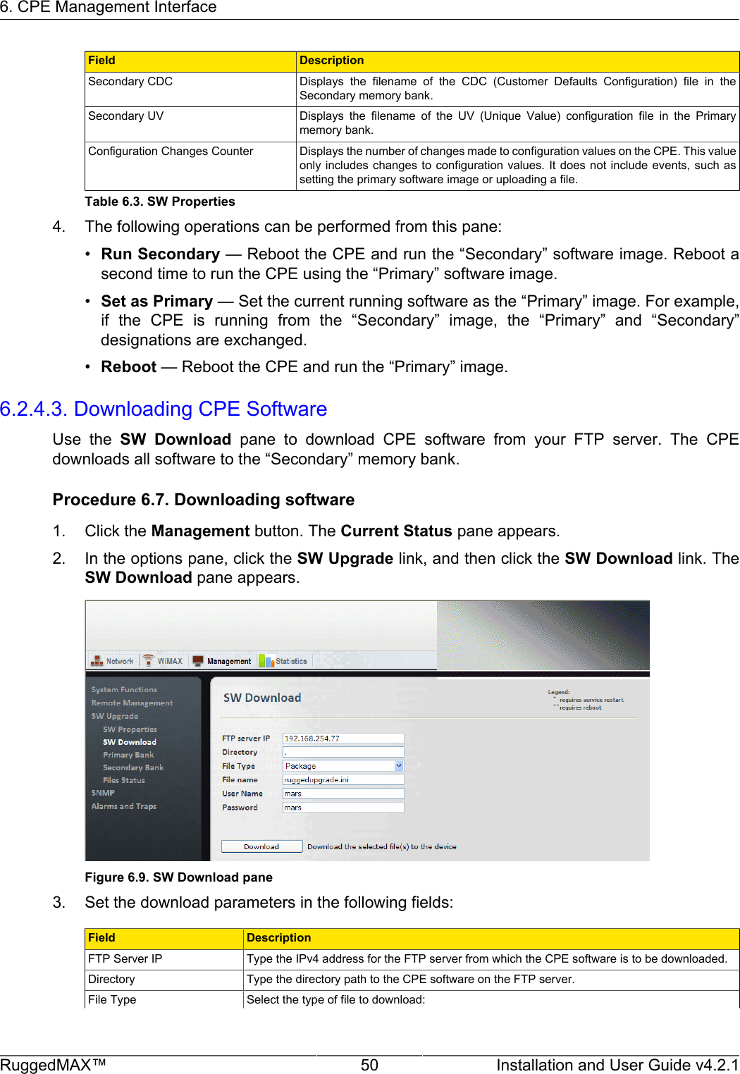 6. CPE Management InterfaceRuggedMAX™ 50 Installation and User Guide v4.2.1Field DescriptionSecondary CDC Displays  the  filename  of  the  CDC  (Customer  Defaults  Configuration)  file  in  theSecondary memory bank.Secondary UV Displays  the  filename  of  the  UV  (Unique  Value)  configuration  file  in  the  Primarymemory bank.Configuration Changes Counter Displays the number of changes made to configuration values on the CPE. This valueonly includes  changes  to  configuration values. It does not include events, such  assetting the primary software image or uploading a file.Table 6.3. SW Properties4. The following operations can be performed from this pane:•Run Secondary — Reboot the CPE and run the “Secondary” software image. Reboot asecond time to run the CPE using the “Primary” software image.•Set as Primary — Set the current running software as the “Primary” image. For example,if  the  CPE  is  running  from  the  “Secondary”  image,  the  “Primary”  and  “Secondary”designations are exchanged.•Reboot — Reboot the CPE and run the “Primary” image.6.2.4.3. Downloading CPE SoftwareUse  the  SW  Download  pane  to  download  CPE  software  from  your  FTP  server.  The  CPEdownloads all software to the “Secondary” memory bank.Procedure 6.7. Downloading software1. Click the Management button. The Current Status pane appears.2. In the options pane, click the SW Upgrade link, and then click the SW Download link. TheSW Download pane appears.Figure 6.9. SW Download pane3. Set the download parameters in the following fields:Field DescriptionFTP Server IP Type the IPv4 address for the FTP server from which the CPE software is to be downloaded.Directory Type the directory path to the CPE software on the FTP server.File Type Select the type of file to download: