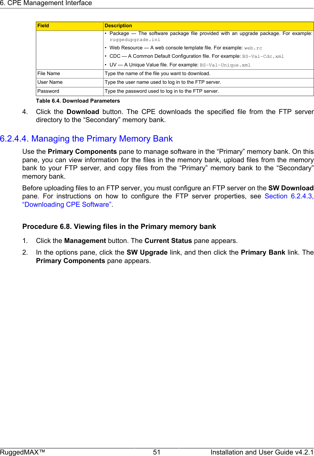 6. CPE Management InterfaceRuggedMAX™ 51 Installation and User Guide v4.2.1Field Description• Package  —  The  software  package  file  provided  with  an  upgrade  package.  For  example:ruggedupgrade.ini• Web Resource — A web console template file. For example: web.rc• CDC — A Common Default Configuration file. For example: BS-Val-Cdc.xml• UV — A Unique Value file. For example: BS-Val-Unique.xmlFile Name Type the name of the file you want to download.User Name Type the user name used to log in to the FTP server.Password Type the password used to log in to the FTP server.Table 6.4. Download Parameters4. Click  the  Download  button.  The  CPE  downloads  the  specified  file  from  the  FTP  serverdirectory to the “Secondary” memory bank.6.2.4.4. Managing the Primary Memory BankUse the Primary Components pane to manage software in the “Primary” memory bank. On thispane, you can view information for the files in the memory bank, upload files from the memorybank  to  your  FTP  server,  and  copy  files  from  the  “Primary”  memory  bank  to  the  “Secondary”memory bank.Before uploading files to an FTP server, you must configure an FTP server on the SW Downloadpane.  For  instructions  on  how  to  configure  the  FTP  server  properties,  see  Section  6.2.4.3,“Downloading CPE Software”.Procedure 6.8. Viewing files in the Primary memory bank1. Click the Management button. The Current Status pane appears.2. In the options pane, click the SW Upgrade link, and then click the Primary Bank link. ThePrimary Components pane appears.