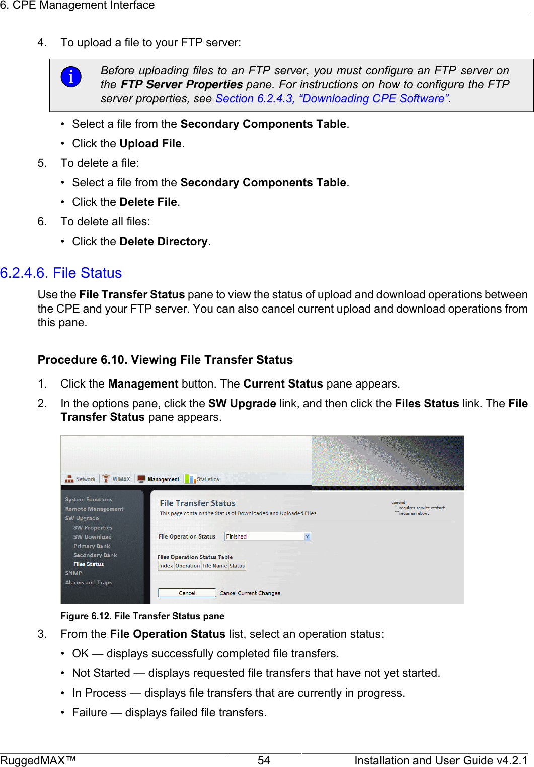 6. CPE Management InterfaceRuggedMAX™ 54 Installation and User Guide v4.2.14. To upload a file to your FTP server:Before uploading files to an FTP server, you must configure an FTP server onthe FTP Server Properties pane. For instructions on how to configure the FTPserver properties, see Section 6.2.4.3, “Downloading CPE Software”.• Select a file from the Secondary Components Table.• Click the Upload File.5. To delete a file:• Select a file from the Secondary Components Table.• Click the Delete File.6. To delete all files:• Click the Delete Directory.6.2.4.6. File StatusUse the File Transfer Status pane to view the status of upload and download operations betweenthe CPE and your FTP server. You can also cancel current upload and download operations fromthis pane.Procedure 6.10. Viewing File Transfer Status1. Click the Management button. The Current Status pane appears.2. In the options pane, click the SW Upgrade link, and then click the Files Status link. The FileTransfer Status pane appears.Figure 6.12. File Transfer Status pane3. From the File Operation Status list, select an operation status:• OK — displays successfully completed file transfers.• Not Started — displays requested file transfers that have not yet started.• In Process — displays file transfers that are currently in progress.• Failure — displays failed file transfers.