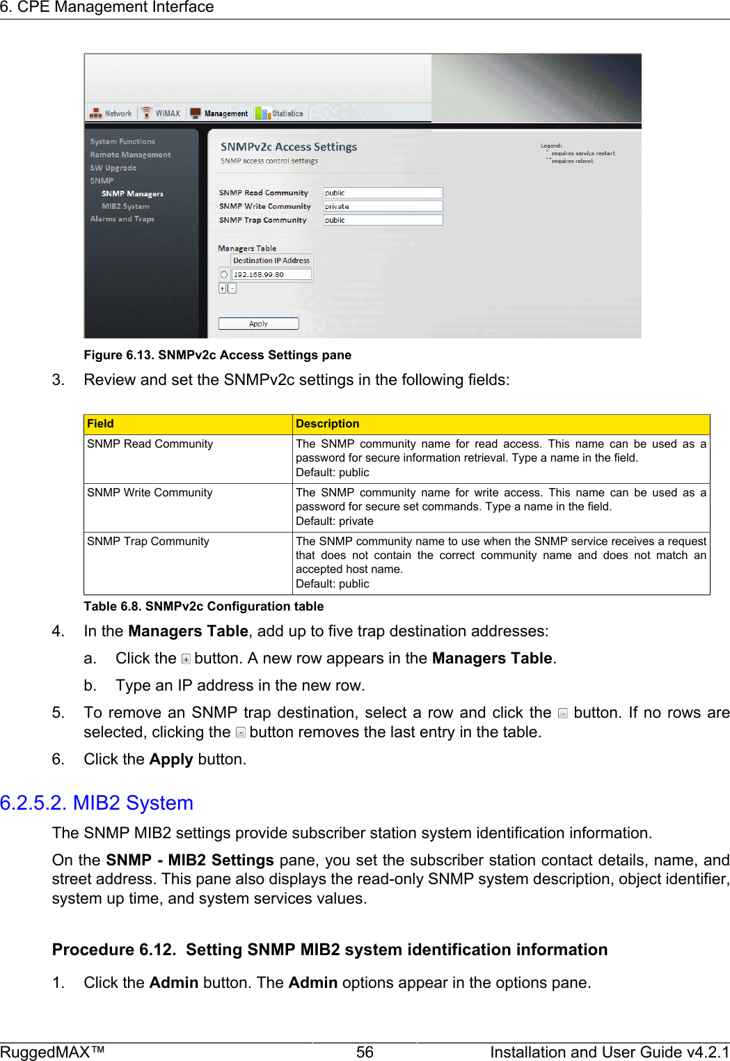 6. CPE Management InterfaceRuggedMAX™ 56 Installation and User Guide v4.2.1Figure 6.13. SNMPv2c Access Settings pane3. Review and set the SNMPv2c settings in the following fields:Field DescriptionSNMP Read Community The  SNMP  community  name  for  read  access.  This  name  can  be  used  as  apassword for secure information retrieval. Type a name in the field.Default: publicSNMP Write Community The  SNMP  community  name  for  write  access.  This  name  can  be  used  as  apassword for secure set commands. Type a name in the field.Default: privateSNMP Trap Community The SNMP community name to use when the SNMP service receives a requestthat  does  not  contain  the  correct  community  name  and  does  not  match  anaccepted host name.Default: publicTable 6.8. SNMPv2c Configuration table4. In the Managers Table, add up to five trap destination addresses:a. Click the   button. A new row appears in the Managers Table.b. Type an IP address in the new row.5. To remove an  SNMP trap  destination, select  a row and  click the    button.  If no  rows areselected, clicking the   button removes the last entry in the table.6. Click the Apply button.6.2.5.2. MIB2 SystemThe SNMP MIB2 settings provide subscriber station system identification information.On the SNMP - MIB2 Settings pane, you set the subscriber station contact details, name, andstreet address. This pane also displays the read-only SNMP system description, object identifier,system up time, and system services values.Procedure 6.12.  Setting SNMP MIB2 system identification information1. Click the Admin button. The Admin options appear in the options pane.