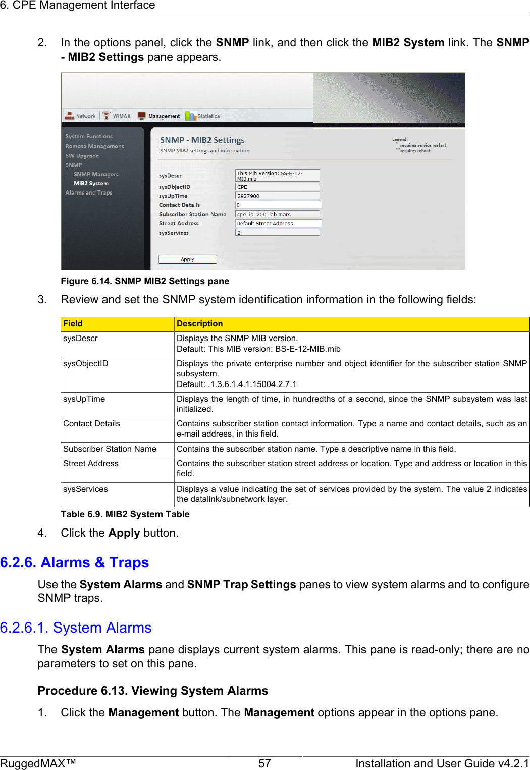 6. CPE Management InterfaceRuggedMAX™ 57 Installation and User Guide v4.2.12. In the options panel, click the SNMP link, and then click the MIB2 System link. The SNMP- MIB2 Settings pane appears.Figure 6.14. SNMP MIB2 Settings pane3. Review and set the SNMP system identification information in the following fields:Field DescriptionsysDescr Displays the SNMP MIB version.Default: This MIB version: BS-E-12-MIB.mibsysObjectID Displays the private enterprise  number  and  object  identifier  for  the  subscriber  station SNMPsubsystem.Default: .1.3.6.1.4.1.15004.2.7.1sysUpTime Displays the length of time, in hundredths of a second, since the SNMP subsystem was lastinitialized.Contact Details Contains subscriber station contact information. Type a name and contact details, such as ane-mail address, in this field.Subscriber Station Name Contains the subscriber station name. Type a descriptive name in this field.Street Address Contains the subscriber station street address or location. Type and address or location in thisfield.sysServices Displays a value indicating the set of services provided by the system. The value 2 indicatesthe datalink/subnetwork layer.Table 6.9. MIB2 System Table4. Click the Apply button.6.2.6. Alarms &amp; TrapsUse the System Alarms and SNMP Trap Settings panes to view system alarms and to configureSNMP traps.6.2.6.1. System AlarmsThe System Alarms pane displays current system alarms. This pane is read-only; there are noparameters to set on this pane.Procedure 6.13. Viewing System Alarms1. Click the Management button. The Management options appear in the options pane.