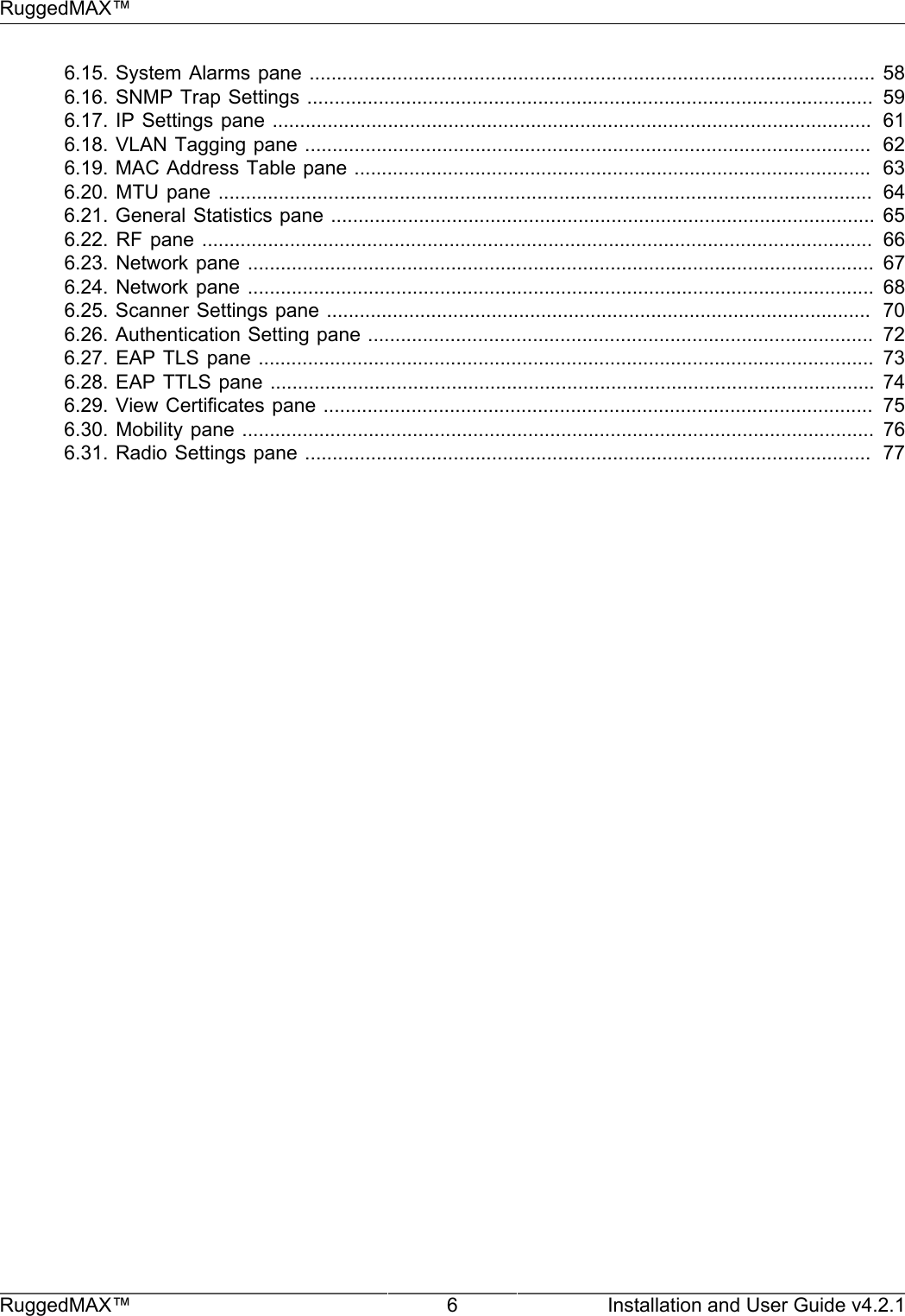 RuggedMAX™RuggedMAX™ 6 Installation and User Guide v4.2.16.15. System Alarms pane ....................................................................................................... 586.16. SNMP Trap Settings .......................................................................................................  596.17. IP Settings  pane .............................................................................................................   616.18. VLAN Tagging pane .......................................................................................................  626.19. MAC Address Table pane ..............................................................................................  636.20. MTU  pane .......................................................................................................................   646.21. General Statistics pane ................................................................................................... 656.22. RF  pane  ..........................................................................................................................   666.23. Network  pane ..................................................................................................................  676.24. Network  pane ..................................................................................................................  686.25. Scanner Settings pane ...................................................................................................  706.26. Authentication Setting pane ............................................................................................  726.27. EAP  TLS  pane ................................................................................................................ 736.28. EAP TTLS  pane ..............................................................................................................  746.29. View Certificates pane ....................................................................................................  756.30. Mobility  pane ...................................................................................................................  766.31. Radio Settings pane .......................................................................................................  77