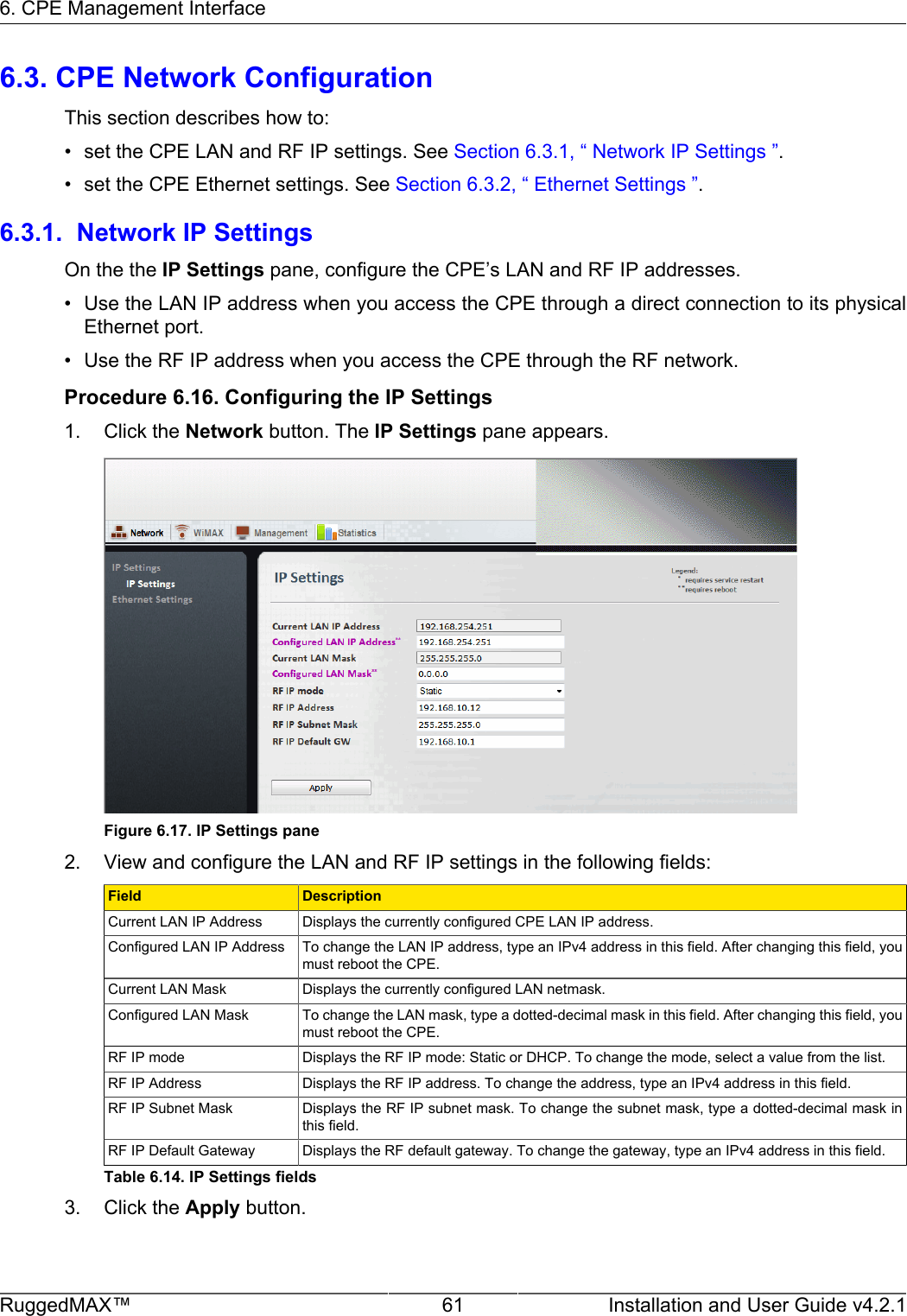 6. CPE Management InterfaceRuggedMAX™ 61 Installation and User Guide v4.2.16.3. CPE Network ConfigurationThis section describes how to:• set the CPE LAN and RF IP settings. See Section 6.3.1, “ Network IP Settings ”.• set the CPE Ethernet settings. See Section 6.3.2, “ Ethernet Settings ”.6.3.1.  Network IP SettingsOn the the IP Settings pane, configure the CPE’s LAN and RF IP addresses.• Use the LAN IP address when you access the CPE through a direct connection to its physicalEthernet port.• Use the RF IP address when you access the CPE through the RF network.Procedure 6.16. Configuring the IP Settings1. Click the Network button. The IP Settings pane appears.Figure 6.17. IP Settings pane2. View and configure the LAN and RF IP settings in the following fields:Field DescriptionCurrent LAN IP Address Displays the currently configured CPE LAN IP address.Configured LAN IP Address To change the LAN IP address, type an IPv4 address in this field. After changing this field, youmust reboot the CPE.Current LAN Mask Displays the currently configured LAN netmask.Configured LAN Mask To change the LAN mask, type a dotted-decimal mask in this field. After changing this field, youmust reboot the CPE.RF IP mode Displays the RF IP mode: Static or DHCP. To change the mode, select a value from the list.RF IP Address Displays the RF IP address. To change the address, type an IPv4 address in this field.RF IP Subnet Mask Displays the RF IP subnet mask. To change the subnet mask, type a dotted-decimal mask inthis field.RF IP Default Gateway Displays the RF default gateway. To change the gateway, type an IPv4 address in this field.Table 6.14. IP Settings fields3. Click the Apply button.