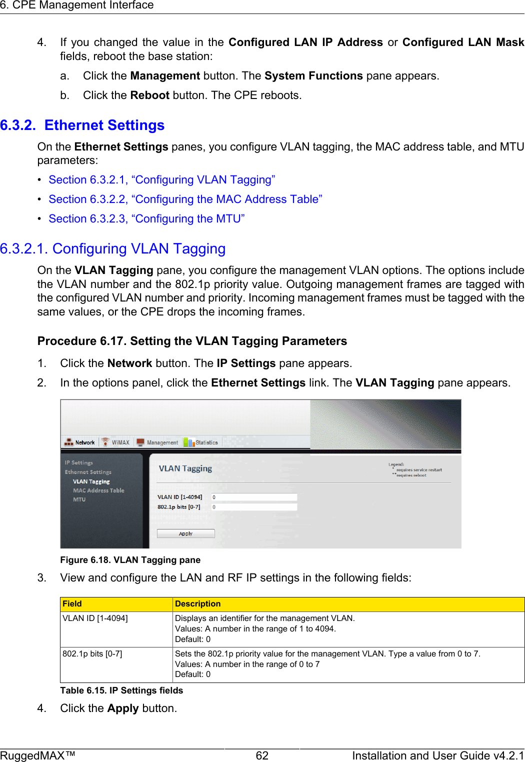 6. CPE Management InterfaceRuggedMAX™ 62 Installation and User Guide v4.2.14. If you  changed  the  value  in  the  Configured  LAN IP  Address  or  Configured LAN  Maskfields, reboot the base station:a. Click the Management button. The System Functions pane appears.b. Click the Reboot button. The CPE reboots.6.3.2.  Ethernet SettingsOn the Ethernet Settings panes, you configure VLAN tagging, the MAC address table, and MTUparameters:•Section 6.3.2.1, “Configuring VLAN Tagging”•Section 6.3.2.2, “Configuring the MAC Address Table”•Section 6.3.2.3, “Configuring the MTU”6.3.2.1. Configuring VLAN TaggingOn the VLAN Tagging pane, you configure the management VLAN options. The options includethe VLAN number and the 802.1p priority value. Outgoing management frames are tagged withthe configured VLAN number and priority. Incoming management frames must be tagged with thesame values, or the CPE drops the incoming frames.Procedure 6.17. Setting the VLAN Tagging Parameters1. Click the Network button. The IP Settings pane appears.2. In the options panel, click the Ethernet Settings link. The VLAN Tagging pane appears.Figure 6.18. VLAN Tagging pane3. View and configure the LAN and RF IP settings in the following fields:Field DescriptionVLAN ID [1-4094] Displays an identifier for the management VLAN.Values: A number in the range of 1 to 4094.Default: 0802.1p bits [0-7] Sets the 802.1p priority value for the management VLAN. Type a value from 0 to 7.Values: A number in the range of 0 to 7Default: 0Table 6.15. IP Settings fields4. Click the Apply button.