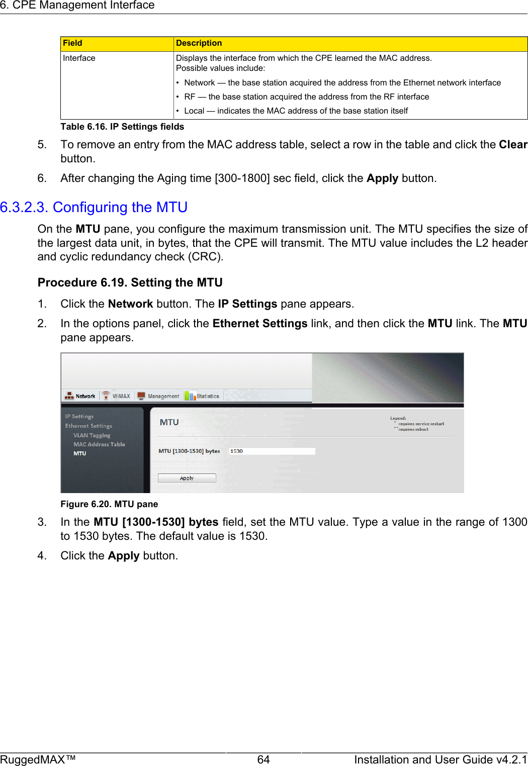 6. CPE Management InterfaceRuggedMAX™ 64 Installation and User Guide v4.2.1Field DescriptionInterface Displays the interface from which the CPE learned the MAC address.Possible values include:• Network — the base station acquired the address from the Ethernet network interface• RF — the base station acquired the address from the RF interface• Local — indicates the MAC address of the base station itselfTable 6.16. IP Settings fields5. To remove an entry from the MAC address table, select a row in the table and click the Clearbutton.6. After changing the Aging time [300-1800] sec field, click the Apply button.6.3.2.3. Configuring the MTUOn the MTU pane, you configure the maximum transmission unit. The MTU specifies the size ofthe largest data unit, in bytes, that the CPE will transmit. The MTU value includes the L2 headerand cyclic redundancy check (CRC).Procedure 6.19. Setting the MTU1. Click the Network button. The IP Settings pane appears.2. In the options panel, click the Ethernet Settings link, and then click the MTU link. The MTUpane appears.Figure 6.20. MTU pane3. In the MTU [1300-1530] bytes field, set the MTU value. Type a value in the range of 1300to 1530 bytes. The default value is 1530.4. Click the Apply button.