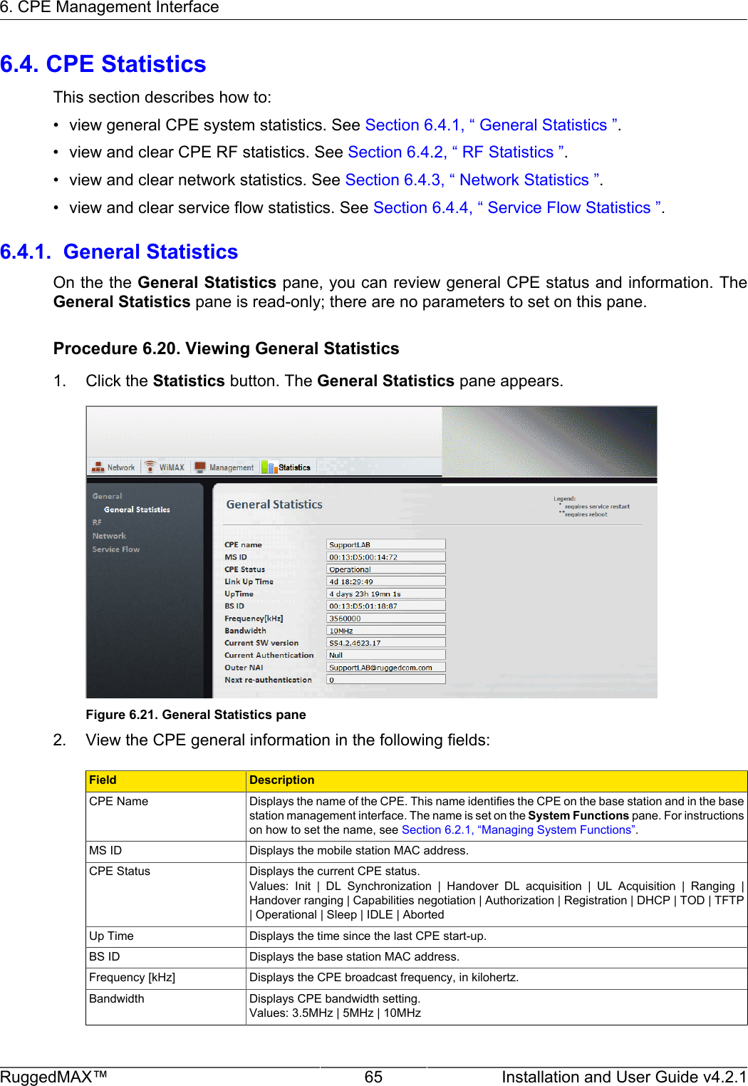 6. CPE Management InterfaceRuggedMAX™ 65 Installation and User Guide v4.2.16.4. CPE StatisticsThis section describes how to:• view general CPE system statistics. See Section 6.4.1, “ General Statistics ”.• view and clear CPE RF statistics. See Section 6.4.2, “ RF Statistics ”.• view and clear network statistics. See Section 6.4.3, “ Network Statistics ”.• view and clear service flow statistics. See Section 6.4.4, “ Service Flow Statistics ”.6.4.1.  General StatisticsOn the the General Statistics pane, you can review general CPE status and information. TheGeneral Statistics pane is read-only; there are no parameters to set on this pane.Procedure 6.20. Viewing General Statistics1. Click the Statistics button. The General Statistics pane appears.Figure 6.21. General Statistics pane2. View the CPE general information in the following fields:Field DescriptionCPE Name Displays the name of the CPE. This name identifies the CPE on the base station and in the basestation management interface. The name is set on the System Functions pane. For instructionson how to set the name, see Section 6.2.1, “Managing System Functions”.MS ID Displays the mobile station MAC address.CPE Status Displays the current CPE status.Values:  Init  |  DL  Synchronization  |  Handover  DL  acquisition  |  UL  Acquisition  |  Ranging  |Handover ranging | Capabilities negotiation | Authorization | Registration | DHCP | TOD | TFTP| Operational | Sleep | IDLE | AbortedUp Time Displays the time since the last CPE start-up.BS ID Displays the base station MAC address.Frequency [kHz] Displays the CPE broadcast frequency, in kilohertz.Bandwidth Displays CPE bandwidth setting.Values: 3.5MHz | 5MHz | 10MHz