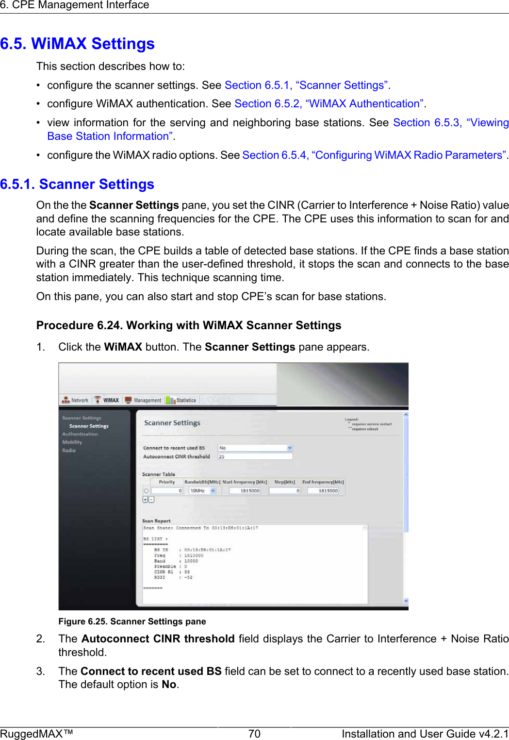 6. CPE Management InterfaceRuggedMAX™ 70 Installation and User Guide v4.2.16.5. WiMAX SettingsThis section describes how to:• configure the scanner settings. See Section 6.5.1, “Scanner Settings”.• configure WiMAX authentication. See Section 6.5.2, “WiMAX Authentication”.• view information for  the serving and  neighboring base stations.  See Section 6.5.3,  “ViewingBase Station Information”.• configure the WiMAX radio options. See Section 6.5.4, “Configuring WiMAX Radio Parameters”.6.5.1. Scanner SettingsOn the the Scanner Settings pane, you set the CINR (Carrier to Interference + Noise Ratio) valueand define the scanning frequencies for the CPE. The CPE uses this information to scan for andlocate available base stations.During the scan, the CPE builds a table of detected base stations. If the CPE finds a base stationwith a CINR greater than the user-defined threshold, it stops the scan and connects to the basestation immediately. This technique scanning time.On this pane, you can also start and stop CPE’s scan for base stations.Procedure 6.24. Working with WiMAX Scanner Settings1. Click the WiMAX button. The Scanner Settings pane appears.Figure 6.25. Scanner Settings pane2. The Autoconnect CINR threshold field displays the Carrier to Interference + Noise Ratiothreshold.3. The Connect to recent used BS field can be set to connect to a recently used base station.The default option is No.