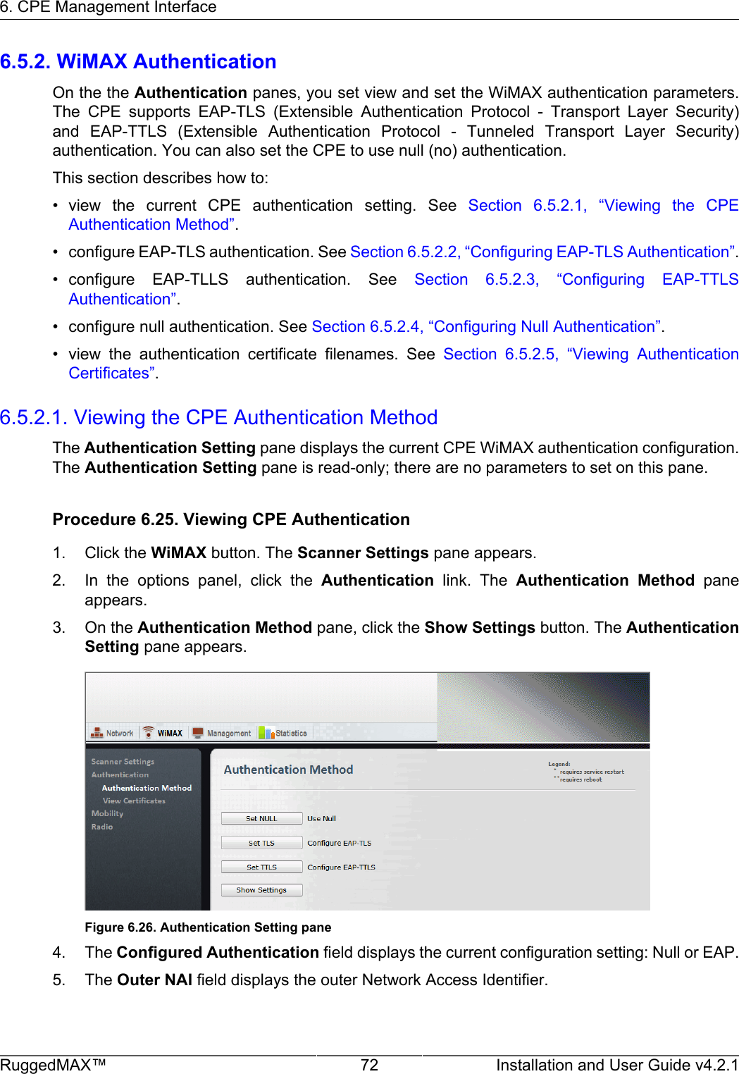 6. CPE Management InterfaceRuggedMAX™ 72 Installation and User Guide v4.2.16.5.2. WiMAX AuthenticationOn the the Authentication panes, you set view and set the WiMAX authentication parameters.The  CPE  supports  EAP-TLS  (Extensible  Authentication  Protocol  -  Transport  Layer  Security)and  EAP-TTLS  (Extensible  Authentication  Protocol  -  Tunneled  Transport  Layer  Security)authentication. You can also set the CPE to use null (no) authentication.This section describes how to:• view  the  current  CPE  authentication  setting.  See  Section  6.5.2.1,  “Viewing  the  CPEAuthentication Method”.• configure EAP-TLS authentication. See Section 6.5.2.2, “Configuring EAP-TLS Authentication”.• configure  EAP-TLLS  authentication.  See  Section  6.5.2.3,  “Configuring  EAP-TTLSAuthentication”.• configure null authentication. See Section 6.5.2.4, “Configuring Null Authentication”.• view  the  authentication  certificate  filenames.  See  Section  6.5.2.5,  “Viewing  AuthenticationCertificates”.6.5.2.1. Viewing the CPE Authentication MethodThe Authentication Setting pane displays the current CPE WiMAX authentication configuration.The Authentication Setting pane is read-only; there are no parameters to set on this pane.Procedure 6.25. Viewing CPE Authentication1. Click the WiMAX button. The Scanner Settings pane appears.2. In  the  options  panel,  click  the  Authentication  link.  The  Authentication  Method  paneappears.3. On the Authentication Method pane, click the Show Settings button. The AuthenticationSetting pane appears.Figure 6.26. Authentication Setting pane4. The Configured Authentication field displays the current configuration setting: Null or EAP.5. The Outer NAI field displays the outer Network Access Identifier.