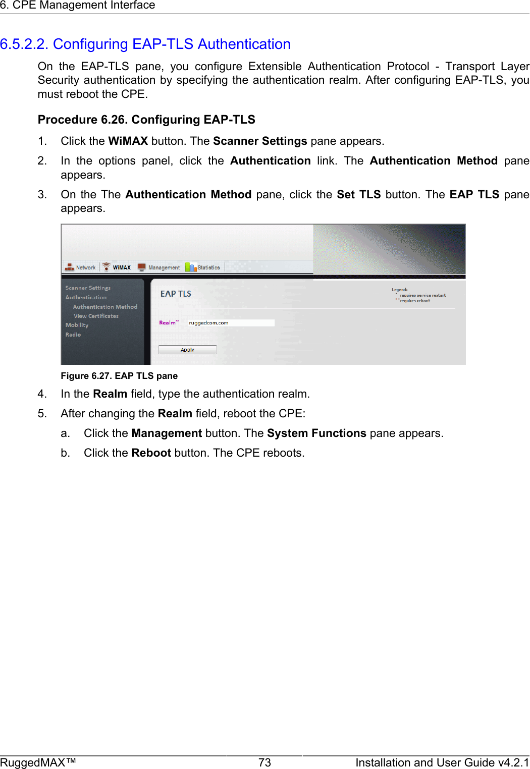 6. CPE Management InterfaceRuggedMAX™ 73 Installation and User Guide v4.2.16.5.2.2. Configuring EAP-TLS AuthenticationOn  the  EAP-TLS  pane,  you  configure  Extensible  Authentication  Protocol  -  Transport  LayerSecurity authentication by specifying the authentication realm. After configuring EAP-TLS, youmust reboot the CPE.Procedure 6.26. Configuring EAP-TLS1. Click the WiMAX button. The Scanner Settings pane appears.2. In  the  options  panel,  click  the  Authentication  link.  The  Authentication  Method  paneappears.3. On the The Authentication  Method  pane, click the Set  TLS button. The EAP  TLS paneappears.Figure 6.27. EAP TLS pane4. In the Realm field, type the authentication realm.5. After changing the Realm field, reboot the CPE:a. Click the Management button. The System Functions pane appears.b. Click the Reboot button. The CPE reboots.