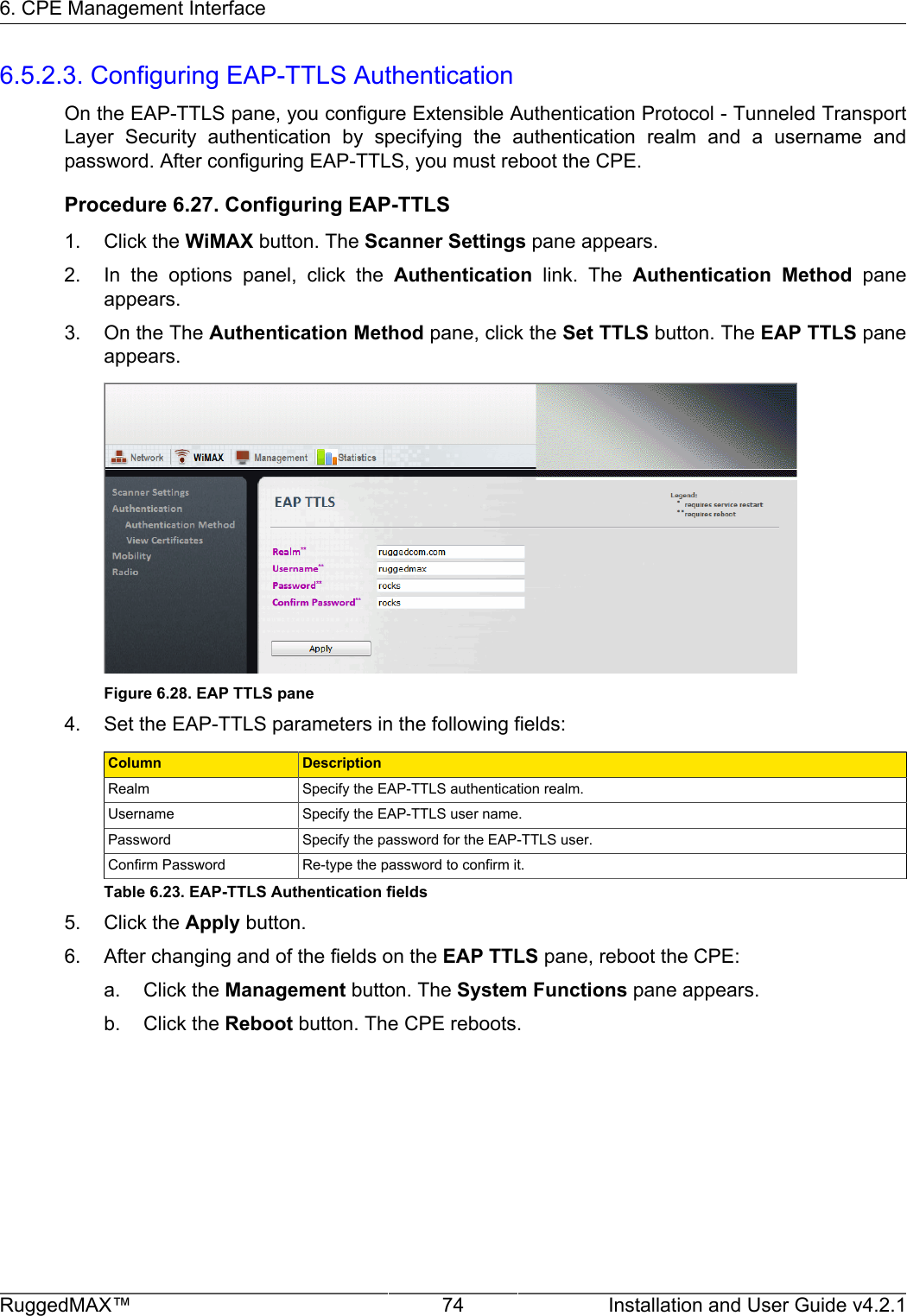 6. CPE Management InterfaceRuggedMAX™ 74 Installation and User Guide v4.2.16.5.2.3. Configuring EAP-TTLS AuthenticationOn the EAP-TTLS pane, you configure Extensible Authentication Protocol - Tunneled TransportLayer  Security  authentication  by  specifying  the  authentication  realm  and  a  username  andpassword. After configuring EAP-TTLS, you must reboot the CPE.Procedure 6.27. Configuring EAP-TTLS1. Click the WiMAX button. The Scanner Settings pane appears.2. In  the  options  panel,  click  the  Authentication  link.  The  Authentication  Method  paneappears.3. On the The Authentication Method pane, click the Set TTLS button. The EAP TTLS paneappears.Figure 6.28. EAP TTLS pane4. Set the EAP-TTLS parameters in the following fields:Column DescriptionRealm Specify the EAP-TTLS authentication realm.Username Specify the EAP-TTLS user name.Password Specify the password for the EAP-TTLS user.Confirm Password Re-type the password to confirm it.Table 6.23. EAP-TTLS Authentication fields5. Click the Apply button.6. After changing and of the fields on the EAP TTLS pane, reboot the CPE:a. Click the Management button. The System Functions pane appears.b. Click the Reboot button. The CPE reboots.