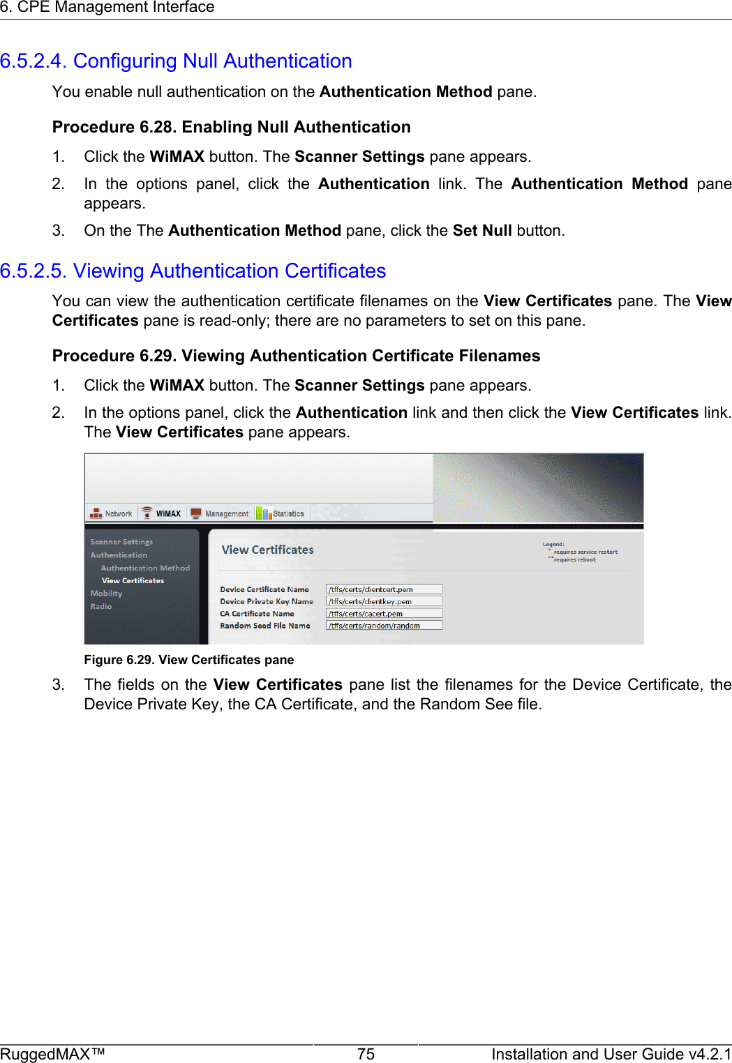 6. CPE Management InterfaceRuggedMAX™ 75 Installation and User Guide v4.2.16.5.2.4. Configuring Null AuthenticationYou enable null authentication on the Authentication Method pane.Procedure 6.28. Enabling Null Authentication1. Click the WiMAX button. The Scanner Settings pane appears.2. In  the  options  panel,  click  the  Authentication  link.  The  Authentication  Method  paneappears.3. On the The Authentication Method pane, click the Set Null button.6.5.2.5. Viewing Authentication CertificatesYou can view the authentication certificate filenames on the View Certificates pane. The ViewCertificates pane is read-only; there are no parameters to set on this pane.Procedure 6.29. Viewing Authentication Certificate Filenames1. Click the WiMAX button. The Scanner Settings pane appears.2. In the options panel, click the Authentication link and then click the View Certificates link.The View Certificates pane appears.Figure 6.29. View Certificates pane3. The fields on  the View  Certificates  pane list  the filenames  for  the Device  Certificate, theDevice Private Key, the CA Certificate, and the Random See file.