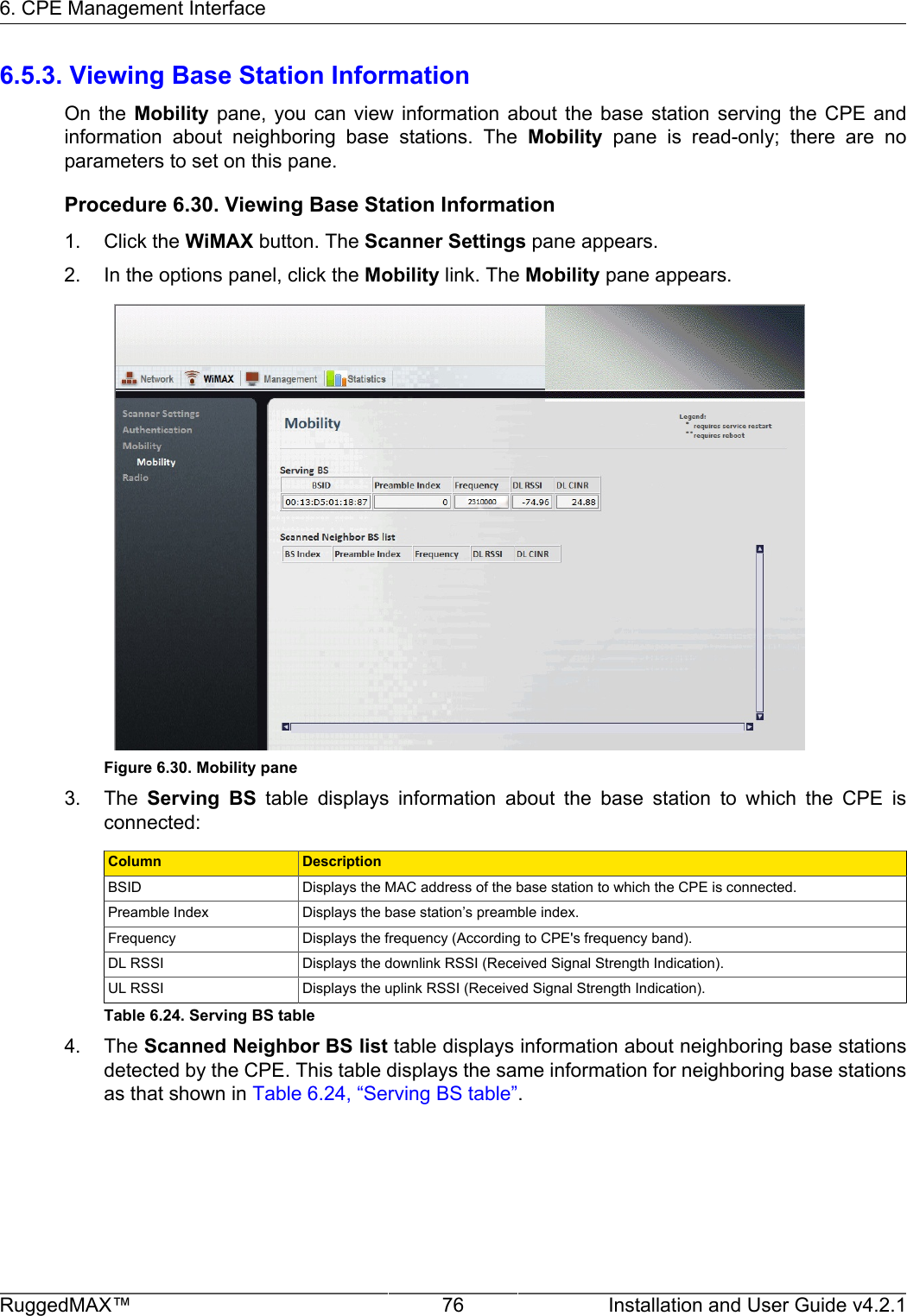 6. CPE Management InterfaceRuggedMAX™ 76 Installation and User Guide v4.2.16.5.3. Viewing Base Station InformationOn  the  Mobility  pane,  you  can  view  information  about  the  base  station  serving  the  CPE  andinformation  about  neighboring  base  stations.  The  Mobility  pane  is  read-only;  there  are  noparameters to set on this pane.Procedure 6.30. Viewing Base Station Information1. Click the WiMAX button. The Scanner Settings pane appears.2. In the options panel, click the Mobility link. The Mobility pane appears.Figure 6.30. Mobility pane3. The  Serving  BS  table  displays  information  about  the  base  station  to  which  the  CPE  isconnected:Column DescriptionBSID Displays the MAC address of the base station to which the CPE is connected.Preamble Index Displays the base station’s preamble index.Frequency Displays the frequency (According to CPE&apos;s frequency band).DL RSSI Displays the downlink RSSI (Received Signal Strength Indication).UL RSSI Displays the uplink RSSI (Received Signal Strength Indication).Table 6.24. Serving BS table4. The Scanned Neighbor BS list table displays information about neighboring base stationsdetected by the CPE. This table displays the same information for neighboring base stationsas that shown in Table 6.24, “Serving BS table”.