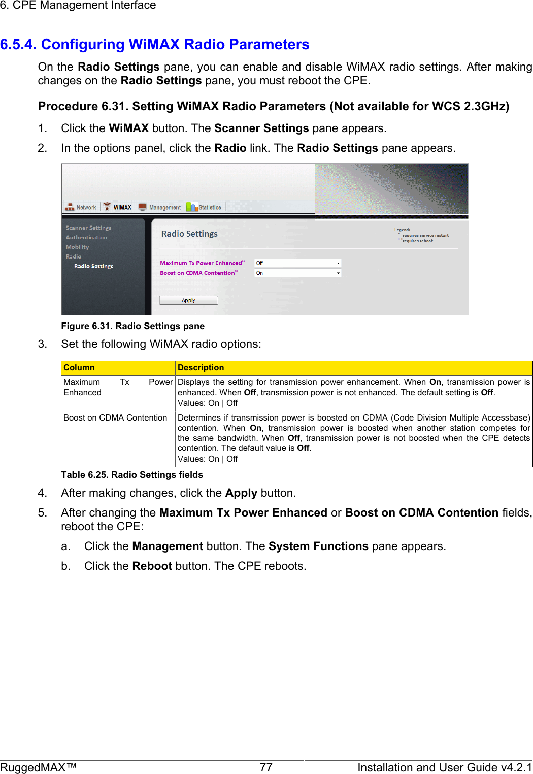 6. CPE Management InterfaceRuggedMAX™ 77 Installation and User Guide v4.2.16.5.4. Configuring WiMAX Radio ParametersOn the Radio Settings pane, you can enable and disable WiMAX radio settings. After makingchanges on the Radio Settings pane, you must reboot the CPE.Procedure 6.31. Setting WiMAX Radio Parameters (Not available for WCS 2.3GHz)1. Click the WiMAX button. The Scanner Settings pane appears.2. In the options panel, click the Radio link. The Radio Settings pane appears.Figure 6.31. Radio Settings pane3. Set the following WiMAX radio options:Column DescriptionMaximum  Tx  PowerEnhancedDisplays  the  setting  for  transmission  power  enhancement.  When  On,  transmission  power  isenhanced. When Off, transmission power is not enhanced. The default setting is Off.Values: On | OffBoost on CDMA Contention Determines if transmission power is boosted  on CDMA (Code Division Multiple Accessbase)contention.  When  On,  transmission  power  is  boosted  when  another  station  competes  forthe  same  bandwidth.  When  Off,  transmission  power  is  not  boosted  when  the  CPE  detectscontention. The default value is Off.Values: On | OffTable 6.25. Radio Settings fields4. After making changes, click the Apply button.5. After changing the Maximum Tx Power Enhanced or Boost on CDMA Contention fields,reboot the CPE:a. Click the Management button. The System Functions pane appears.b. Click the Reboot button. The CPE reboots.