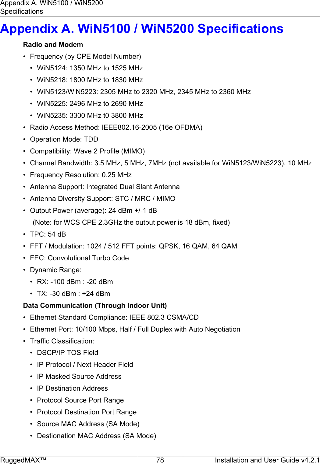 Appendix A. WiN5100 / WiN5200SpecificationsRuggedMAX™ 78 Installation and User Guide v4.2.1Appendix A. WiN5100 / WiN5200 SpecificationsRadio and Modem• Frequency (by CPE Model Number)• WiN5124: 1350 MHz to 1525 MHz• WiN5218: 1800 MHz to 1830 MHz• WiN5123/WiN5223: 2305 MHz to 2320 MHz, 2345 MHz to 2360 MHz• WiN5225: 2496 MHz to 2690 MHz• WiN5235: 3300 MHz t0 3800 MHz• Radio Access Method: IEEE802.16-2005 (16e OFDMA)• Operation Mode: TDD• Compatibility: Wave 2 Profile (MIMO)• Channel Bandwidth: 3.5 MHz, 5 MHz, 7MHz (not available for WiN5123/WiN5223), 10 MHz• Frequency Resolution: 0.25 MHz• Antenna Support: Integrated Dual Slant Antenna• Antenna Diversity Support: STC / MRC / MIMO• Output Power (average): 24 dBm +/-1 dB      (Note: for WCS CPE 2.3GHz the output power is 18 dBm, fixed)• TPC: 54 dB• FFT / Modulation: 1024 / 512 FFT points; QPSK, 16 QAM, 64 QAM• FEC: Convolutional Turbo Code• Dynamic Range:• RX: -100 dBm : -20 dBm• TX: -30 dBm : +24 dBmData Communication (Through Indoor Unit)• Ethernet Standard Compliance: IEEE 802.3 CSMA/CD• Ethernet Port: 10/100 Mbps, Half / Full Duplex with Auto Negotiation• Traffic Classification:• DSCP/IP TOS Field• IP Protocol / Next Header Field• IP Masked Source Address• IP Destination Address• Protocol Source Port Range• Protocol Destination Port Range• Source MAC Address (SA Mode)• Destionation MAC Address (SA Mode)