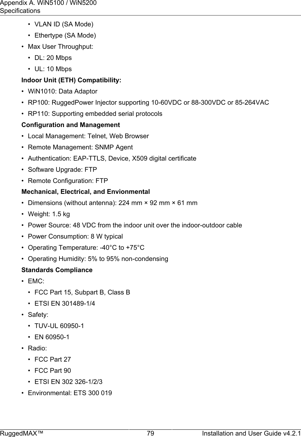 Appendix A. WiN5100 / WiN5200SpecificationsRuggedMAX™ 79 Installation and User Guide v4.2.1• VLAN ID (SA Mode)• Ethertype (SA Mode)• Max User Throughput:• DL: 20 Mbps• UL: 10 MbpsIndoor Unit (ETH) Compatibility:• WiN1010: Data Adaptor• RP100: RuggedPower Injector supporting 10-60VDC or 88-300VDC or 85-264VAC• RP110: Supporting embedded serial protocolsConfiguration and Management• Local Management: Telnet, Web Browser• Remote Management: SNMP Agent• Authentication: EAP-TTLS, Device, X509 digital certificate• Software Upgrade: FTP• Remote Configuration: FTPMechanical, Electrical, and Envionmental• Dimensions (without antenna): 224 mm × 92 mm × 61 mm• Weight: 1.5 kg• Power Source: 48 VDC from the indoor unit over the indoor-outdoor cable• Power Consumption: 8 W typical• Operating Temperature: -40°C to +75°C• Operating Humidity: 5% to 95% non-condensingStandards Compliance• EMC:• FCC Part 15, Subpart B, Class B• ETSI EN 301489-1/4• Safety:• TUV-UL 60950-1• EN 60950-1• Radio:• FCC Part 27• FCC Part 90• ETSI EN 302 326-1/2/3• Environmental: ETS 300 019