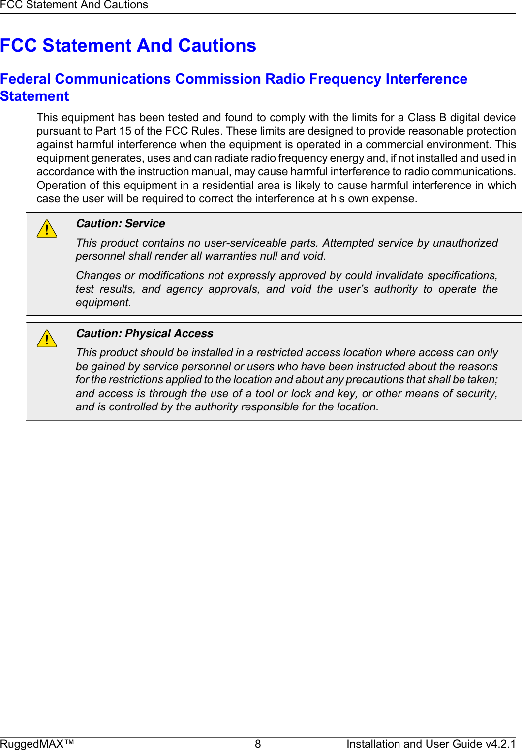 FCC Statement And CautionsRuggedMAX™ 8 Installation and User Guide v4.2.1FCC Statement And CautionsFederal Communications Commission Radio Frequency InterferenceStatementThis equipment has been tested and found to comply with the limits for a Class B digital devicepursuant to Part 15 of the FCC Rules. These limits are designed to provide reasonable protectionagainst harmful interference when the equipment is operated in a commercial environment. Thisequipment generates, uses and can radiate radio frequency energy and, if not installed and used inaccordance with the instruction manual, may cause harmful interference to radio communications.Operation of this equipment in a residential area is likely to cause harmful interference in whichcase the user will be required to correct the interference at his own expense.Caution: ServiceThis product contains no user-serviceable parts. Attempted service by unauthorizedpersonnel shall render all warranties null and void.Changes or modifications not expressly approved by could invalidate specifications,test  results,  and  agency  approvals,  and  void  the  user’s  authority  to  operate  theequipment.Caution: Physical AccessThis product should be installed in a restricted access location where access can onlybe gained by service personnel or users who have been instructed about the reasonsfor the restrictions applied to the location and about any precautions that shall be taken;and access is through the use of a tool or lock and key, or other means of security,and is controlled by the authority responsible for the location.