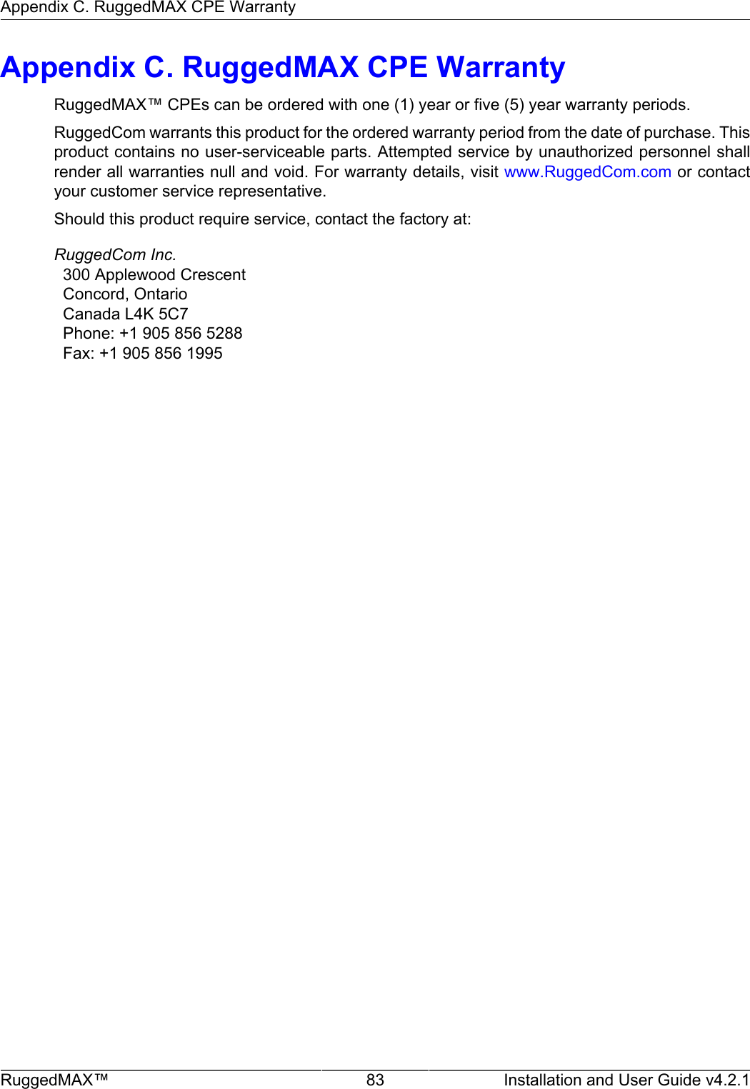 Appendix C. RuggedMAX CPE WarrantyRuggedMAX™ 83 Installation and User Guide v4.2.1Appendix C. RuggedMAX CPE WarrantyRuggedMAX™ CPEs can be ordered with one (1) year or five (5) year warranty periods.RuggedCom warrants this product for the ordered warranty period from the date of purchase. Thisproduct contains no user-serviceable parts. Attempted service by unauthorized personnel shallrender all warranties null and void. For warranty details, visit www.RuggedCom.com or contactyour customer service representative.Should this product require service, contact the factory at:RuggedCom Inc.  300 Applewood Crescent  Concord, Ontario  Canada L4K 5C7  Phone: +1 905 856 5288  Fax: +1 905 856 1995