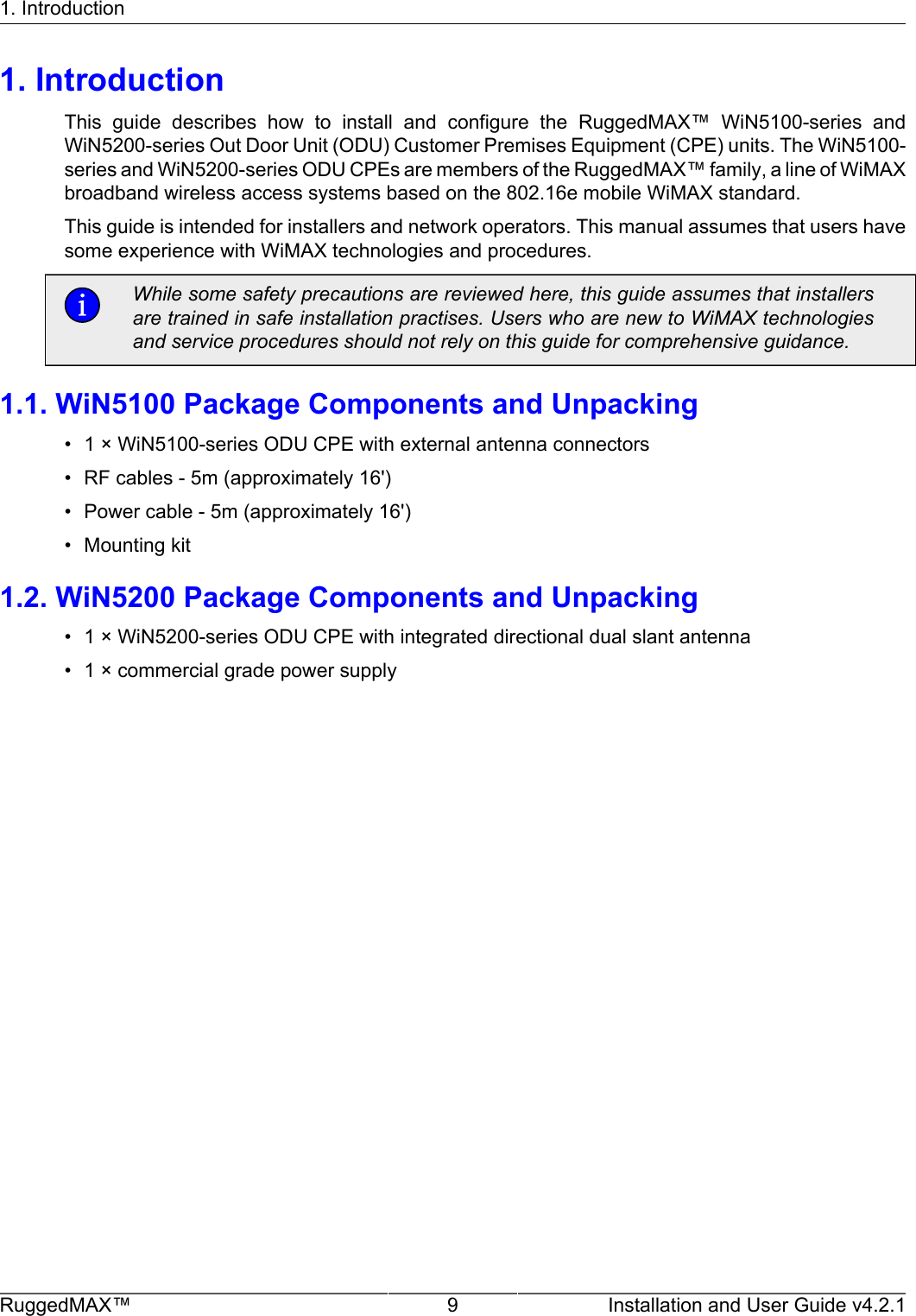 1. IntroductionRuggedMAX™ 9 Installation and User Guide v4.2.11. IntroductionThis  guide  describes  how  to  install  and  configure  the  RuggedMAX™  WiN5100-series  andWiN5200-series Out Door Unit (ODU) Customer Premises Equipment (CPE) units. The WiN5100-series and WiN5200-series ODU CPEs are members of the RuggedMAX™ family, a line of WiMAXbroadband wireless access systems based on the 802.16e mobile WiMAX standard.This guide is intended for installers and network operators. This manual assumes that users havesome experience with WiMAX technologies and procedures.While some safety precautions are reviewed here, this guide assumes that installersare trained in safe installation practises. Users who are new to WiMAX technologiesand service procedures should not rely on this guide for comprehensive guidance.1.1. WiN5100 Package Components and Unpacking• 1 × WiN5100-series ODU CPE with external antenna connectors• RF cables - 5m (approximately 16&apos;)• Power cable - 5m (approximately 16&apos;)• Mounting kit1.2. WiN5200 Package Components and Unpacking• 1 × WiN5200-series ODU CPE with integrated directional dual slant antenna• 1 × commercial grade power supply