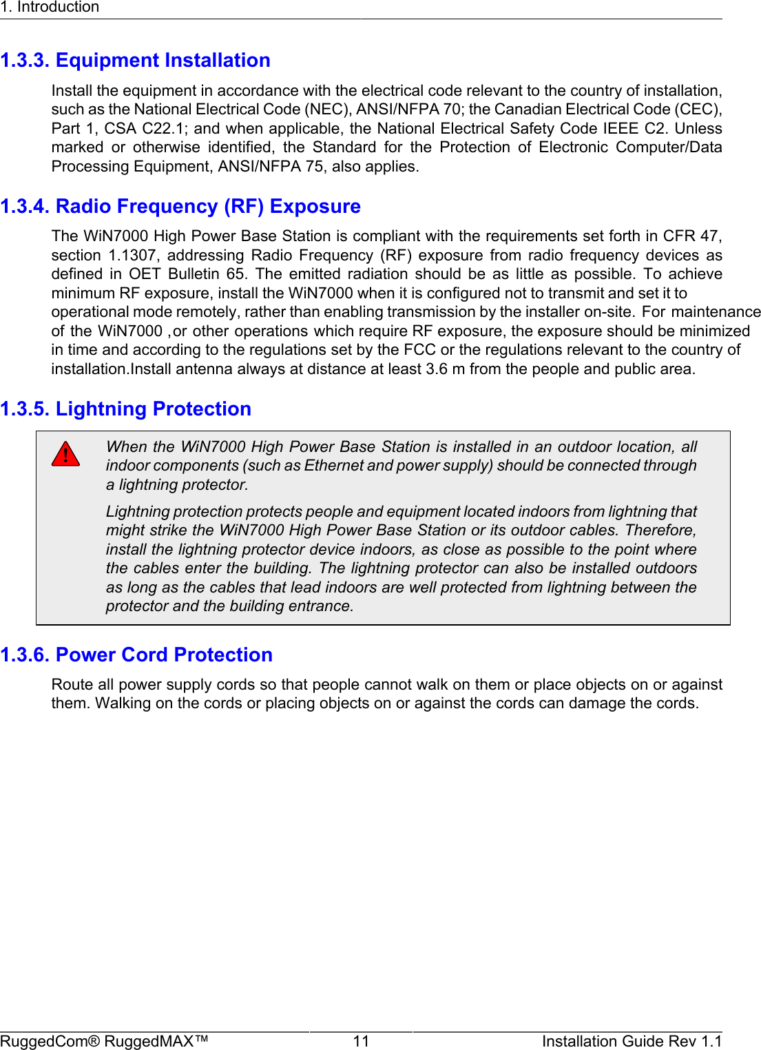 1. IntroductionRuggedCom® RuggedMAX™ 11 Installation Guide Rev 1.11.3.3. Equipment InstallationInstall the equipment in accordance with the electrical code relevant to the country of installation,such as the National Electrical Code (NEC), ANSI/NFPA 70; the Canadian Electrical Code (CEC),Part 1, CSA C22.1; and when applicable, the National Electrical Safety Code IEEE C2. Unlessmarked  or  otherwise  identified,  the  Standard  for  the  Protection  of  Electronic  Computer/DataProcessing Equipment, ANSI/NFPA 75, also applies.1.3.4. Radio Frequency (RF) ExposureThe WiN7000 High Power Base Station is compliant with the requirements set forth in CFR 47,section  1.1307,  addressing  Radio  Frequency  (RF)  exposure  from  radio  frequency  devices  asdefined  in  OET  Bulletin  65.  The  emitted  radiation  should  be  as  little  as  possible.  To  achieveminimum RF exposure, install the WiN7000 when it is configured not to transmit and set it to operational mode remotely, rather than enabling transmission by the installer on-site. For maintenanceof the WiN7000 ,or other operations which require RF exposure, the exposure should be minimized in time and according to the regulations set by the FCC or the regulations relevant to the country ofinstallation.Install antenna always at distance at least 3.6 m from the people and public area.1.3.5. Lightning ProtectionWhen the WiN7000 High Power Base Station is installed in an outdoor location, allindoor components (such as Ethernet and power supply) should be connected througha lightning protector.Lightning protection protects people and equipment located indoors from lightning thatmight strike the WiN7000 High Power Base Station or its outdoor cables. Therefore,install the lightning protector device indoors, as close as possible to the point wherethe cables enter the building. The lightning protector can also be installed outdoorsas long as the cables that lead indoors are well protected from lightning between theprotector and the building entrance.1.3.6. Power Cord ProtectionRoute all power supply cords so that people cannot walk on them or place objects on or againstthem. Walking on the cords or placing objects on or against the cords can damage the cords.