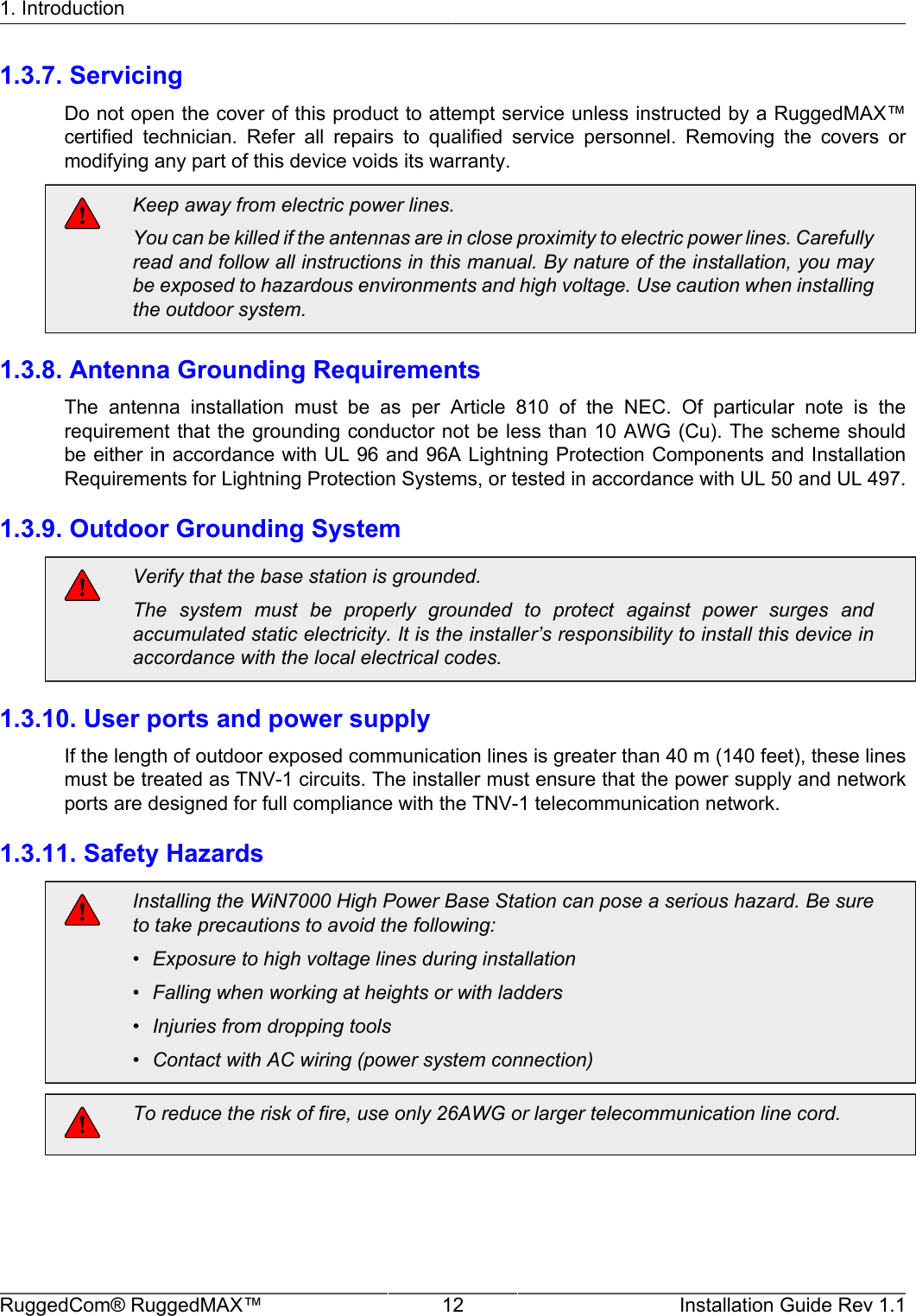 1. IntroductionRuggedCom® RuggedMAX™ 12 Installation Guide Rev 1.11.3.7. ServicingDo not open the cover of this product to attempt service unless instructed by a RuggedMAX™certified  technician.  Refer  all  repairs  to  qualified  service  personnel.  Removing  the  covers  ormodifying any part of this device voids its warranty.Keep away from electric power lines.You can be killed if the antennas are in close proximity to electric power lines. Carefullyread and follow all instructions in this manual. By nature of the installation, you maybe exposed to hazardous environments and high voltage. Use caution when installingthe outdoor system.1.3.8. Antenna Grounding RequirementsThe  antenna  installation  must  be  as  per  Article  810  of  the  NEC.  Of  particular  note  is  therequirement that the grounding conductor not be less than 10 AWG (Cu). The scheme shouldbe either in accordance with UL 96 and 96A Lightning Protection Components and InstallationRequirements for Lightning Protection Systems, or tested in accordance with UL 50 and UL 497.1.3.9. Outdoor Grounding SystemVerify that the base station is grounded.The  system  must  be  properly  grounded  to  protect  against  power  surges  andaccumulated static electricity. It is the installer’s responsibility to install this device inaccordance with the local electrical codes.1.3.10. User ports and power supplyIf the length of outdoor exposed communication lines is greater than 40 m (140 feet), these linesmust be treated as TNV-1 circuits. The installer must ensure that the power supply and networkports are designed for full compliance with the TNV-1 telecommunication network.1.3.11. Safety HazardsInstalling the WiN7000 High Power Base Station can pose a serious hazard. Be sureto take precautions to avoid the following:• Exposure to high voltage lines during installation• Falling when working at heights or with ladders• Injuries from dropping tools• Contact with AC wiring (power system connection)To reduce the risk of fire, use only 26AWG or larger telecommunication line cord.