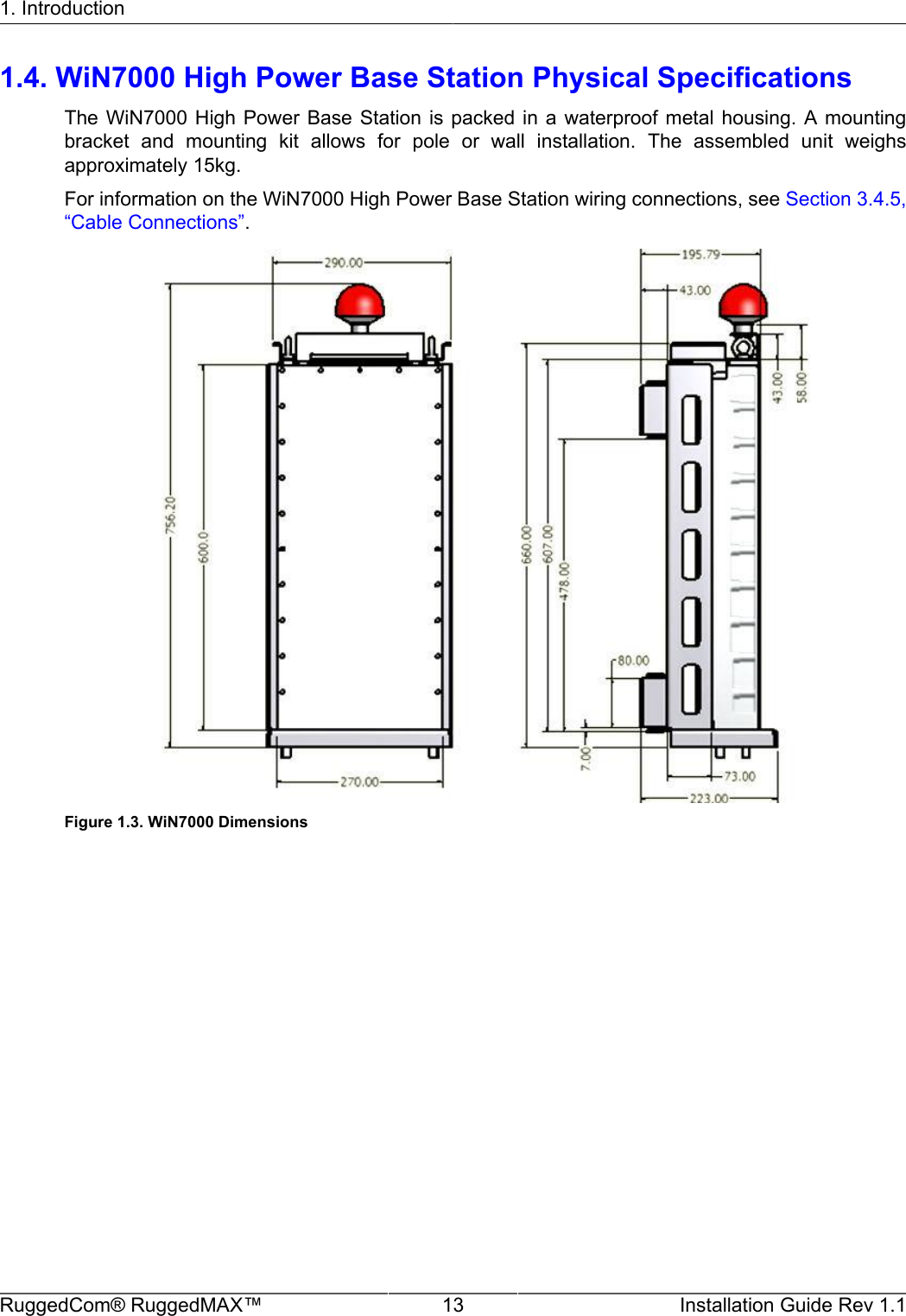 1. IntroductionRuggedCom® RuggedMAX™ 13 Installation Guide Rev 1.11.4. WiN7000 High Power Base Station Physical SpecificationsThe WiN7000  High Power  Base Station  is  packed  in  a waterproof  metal housing.  A mountingbracket  and  mounting  kit  allows  for  pole  or  wall  installation.  The  assembled  unit  weighsapproximately 15kg.For information on the WiN7000 High Power Base Station wiring connections, see Section 3.4.5,“Cable Connections”.Figure 1.3. WiN7000 Dimensions