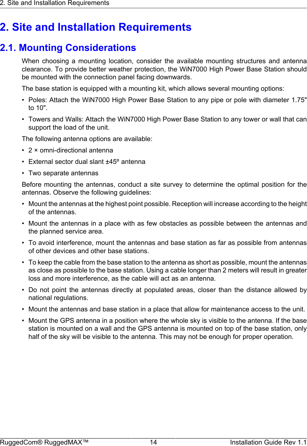 2. Site and Installation RequirementsRuggedCom® RuggedMAX™ 14 Installation Guide Rev 1.12. Site and Installation Requirements2.1. Mounting ConsiderationsWhen  choosing  a  mounting  location,  consider  the  available  mounting  structures  and  antennaclearance. To provide better weather protection, the WiN7000 High Power Base Station shouldbe mounted with the connection panel facing downwards.The base station is equipped with a mounting kit, which allows several mounting options:• Poles: Attach the WiN7000 High Power Base Station to any pipe or pole with diameter 1.75&quot;to 10&quot;.• Towers and Walls: Attach the WiN7000 High Power Base Station to any tower or wall that cansupport the load of the unit.The following antenna options are available:• 2 × omni-directional antenna• External sector dual slant ±45º antenna• Two separate antennasBefore mounting the antennas, conduct a site survey to determine the optimal position for theantennas. Observe the following guidelines:• Mount the antennas at the highest point possible. Reception will increase according to the heightof the antennas.• Mount the antennas in a place with as few obstacles as possible between the antennas andthe planned service area.• To avoid interference, mount the antennas and base station as far as possible from antennasof other devices and other base stations.• To keep the cable from the base station to the antenna as short as possible, mount the antennasas close as possible to the base station. Using a cable longer than 2 meters will result in greaterloss and more interference, as the cable will act as an antenna.• Do  not  point  the  antennas  directly  at  populated  areas,  closer  than  the  distance  allowed  bynational regulations.• Mount the antennas and base station in a place that allow for maintenance access to the unit.• Mount the GPS antenna in a position where the whole sky is visible to the antenna. If the basestation is mounted on a wall and the GPS antenna is mounted on top of the base station, onlyhalf of the sky will be visible to the antenna. This may not be enough for proper operation.