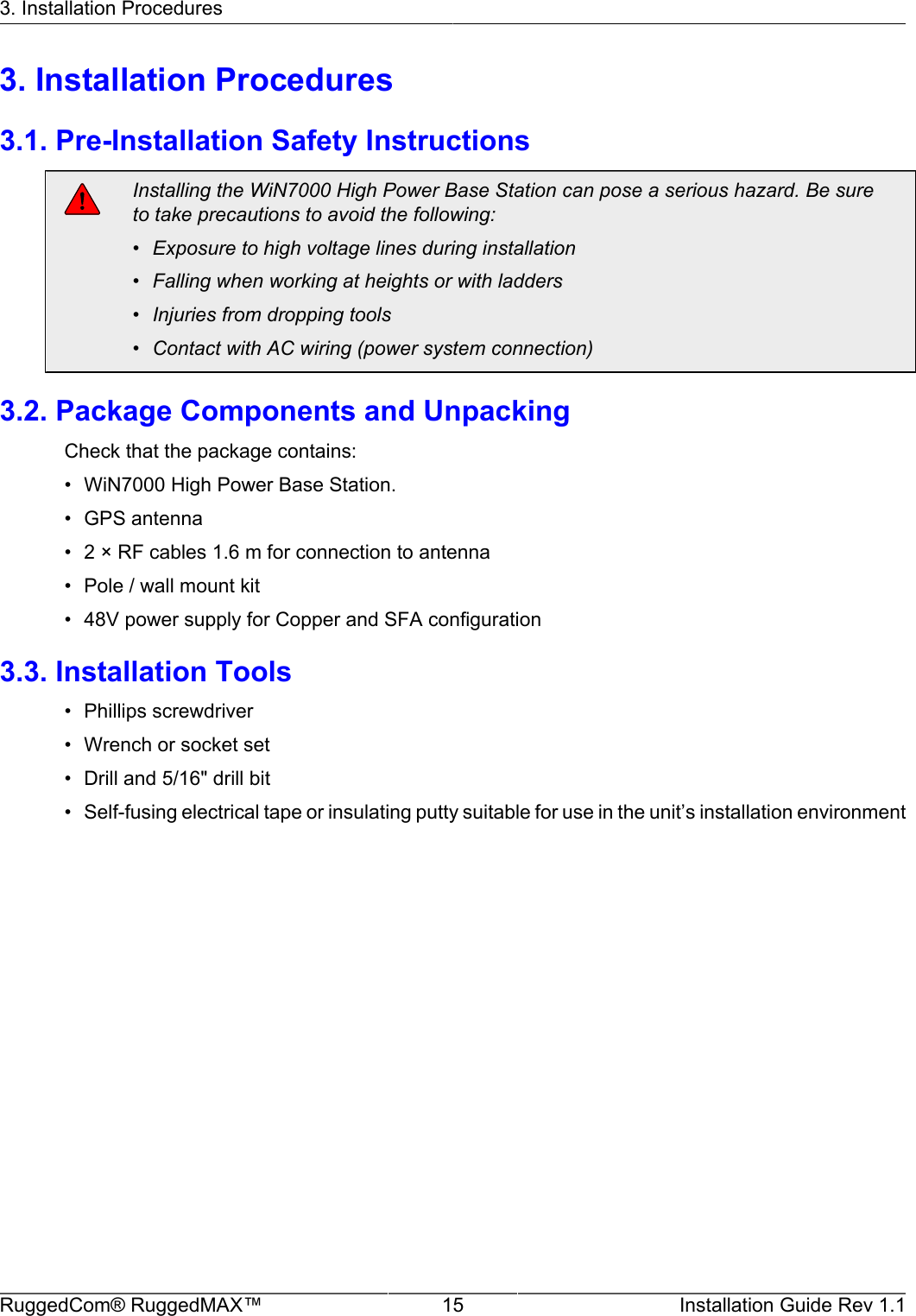 3. Installation ProceduresRuggedCom® RuggedMAX™ 15 Installation Guide Rev 1.13. Installation Procedures3.1. Pre-Installation Safety InstructionsInstalling the WiN7000 High Power Base Station can pose a serious hazard. Be sureto take precautions to avoid the following:• Exposure to high voltage lines during installation• Falling when working at heights or with ladders• Injuries from dropping tools• Contact with AC wiring (power system connection)3.2. Package Components and UnpackingCheck that the package contains:• WiN7000 High Power Base Station.• GPS antenna• 2 × RF cables 1.6 m for connection to antenna• Pole / wall mount kit• 48V power supply for Copper and SFA configuration3.3. Installation Tools• Phillips screwdriver• Wrench or socket set• Drill and 5/16&quot; drill bit• Self-fusing electrical tape or insulating putty suitable for use in the unit’s installation environment